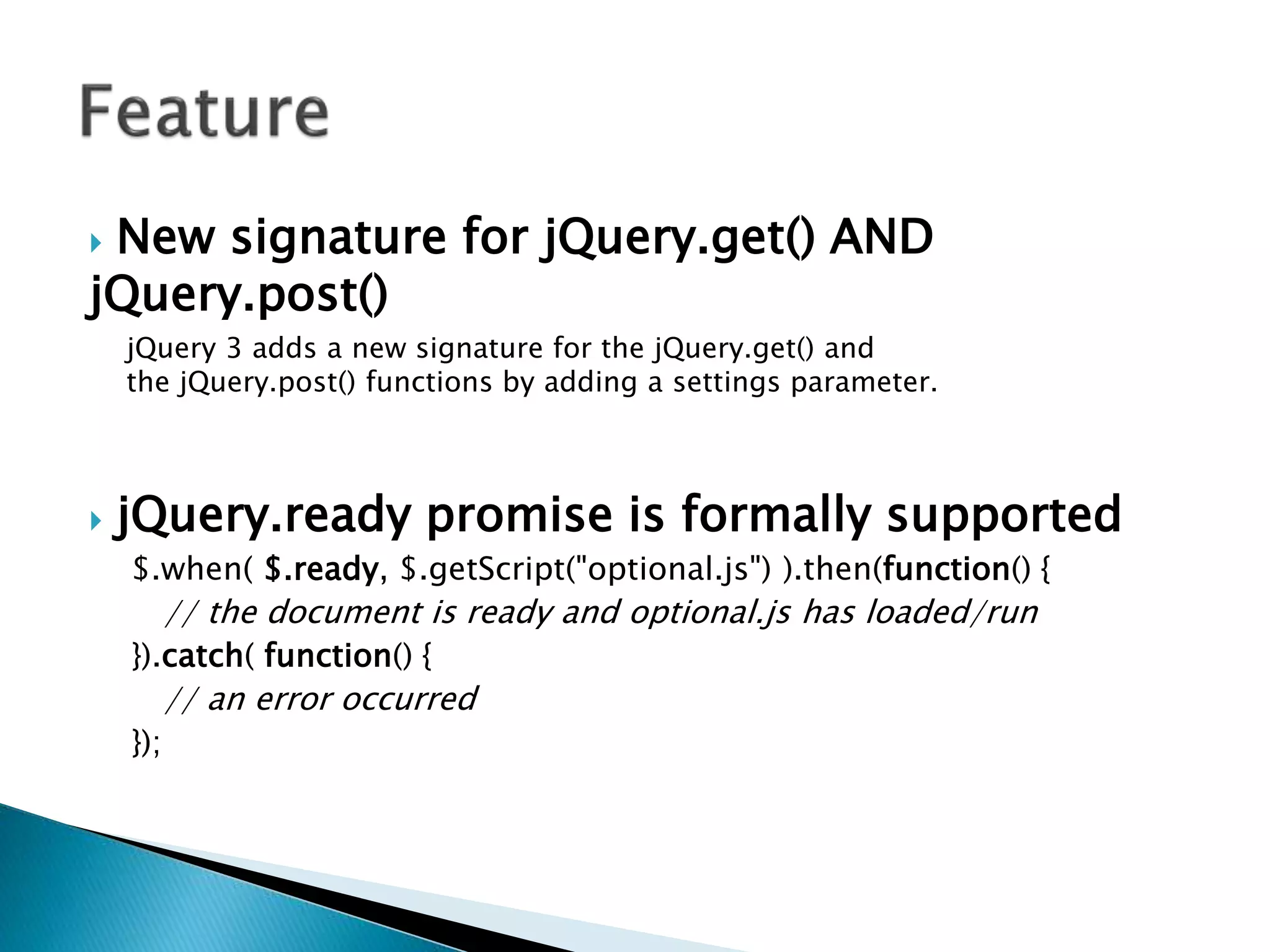  New signature for jQuery.get() AND
jQuery.post()
jQuery 3 adds a new signature for the jQuery.get() and
the jQuery.post() functions by adding a settings parameter.
 jQuery.ready promise is formally supported
$.when( $.ready, $.getScript("optional.js") ).then(function() {
// the document is ready and optional.js has loaded/run
}).catch( function() {
// an error occurred
});
 