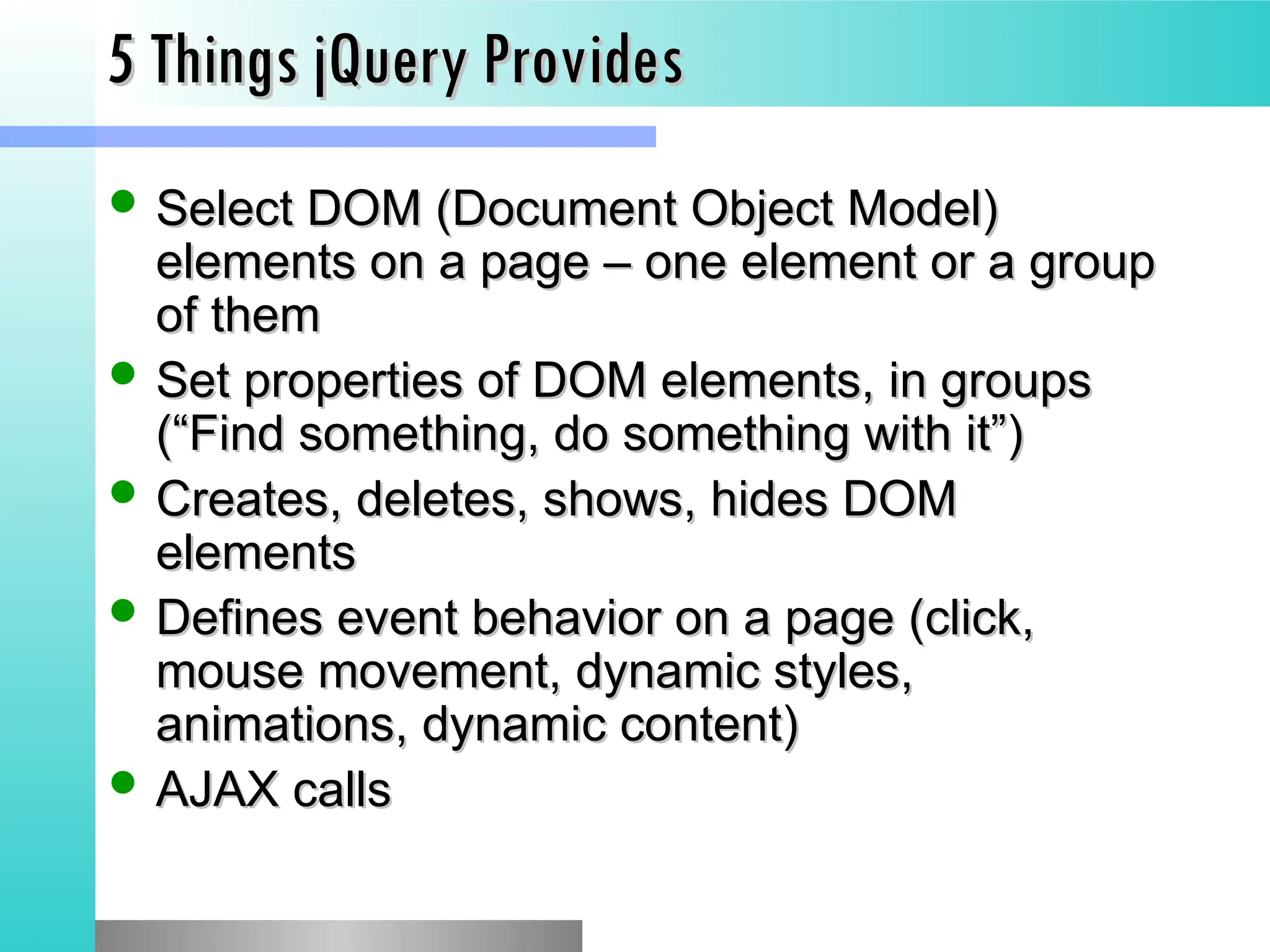 5 Things jQuery Provides
5 Things jQuery Provides
 Select DOM (Document Object Model)
Select DOM (Document Object Model)
elements on a page &ndash; one element or a group
elements on a page &ndash; one element or a group
of them
of them
 Set properties of DOM elements, in groups
Set properties of DOM elements, in groups
(&ldquo;Find something, do something with it&rdquo;)
(&ldquo;Find something, do something with it&rdquo;)
 Creates, deletes, shows, hides DOM
Creates, deletes, shows, hides DOM
elements
elements
 Defines event behavior on a page (click,
Defines event behavior on a page (click,
mouse movement, dynamic styles,
mouse movement, dynamic styles,
animations, dynamic content)
animations, dynamic content)
 AJAX calls
AJAX calls
 