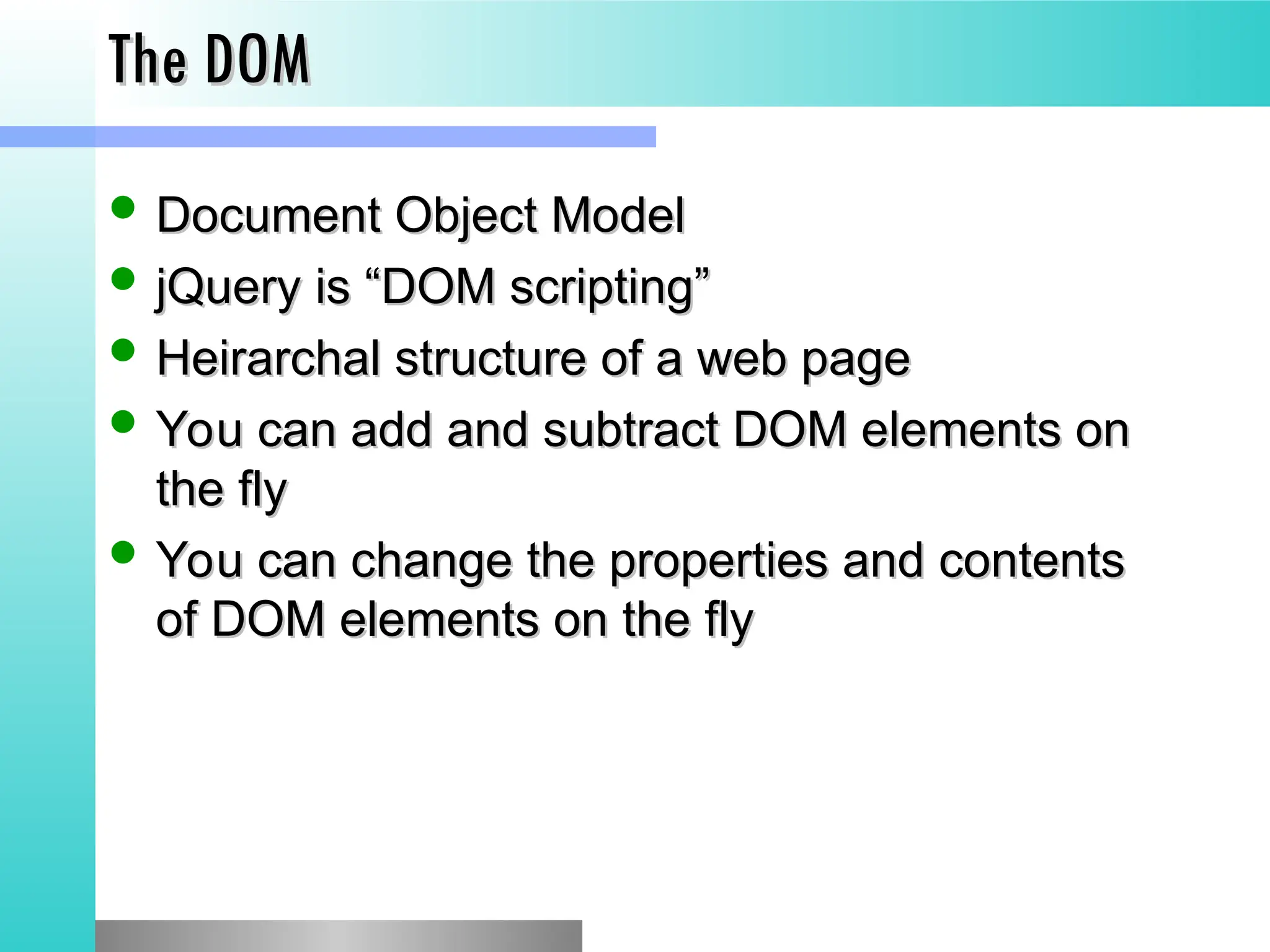 The DOM
The DOM
 Document Object Model
Document Object Model
 jQuery is &ldquo;DOM scripting&rdquo;
jQuery is &ldquo;DOM scripting&rdquo;
 Heirarchal structure of a web page
Heirarchal structure of a web page
 You can add and subtract DOM elements on
You can add and subtract DOM elements on
the fly
the fly
 You can change the properties and contents
You can change the properties and contents
of DOM elements on the fly
of DOM elements on the fly
 