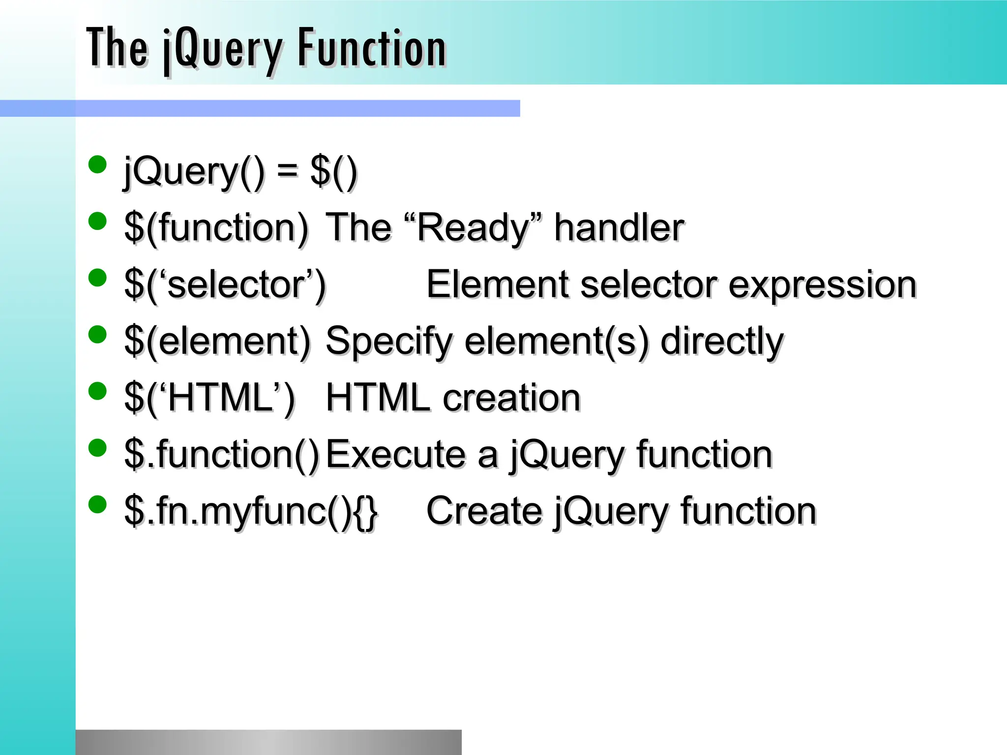 The jQuery Function
The jQuery Function
 jQuery() = $()
jQuery() = $()
 $(function)
$(function) The &ldquo;Ready&rdquo; handler
The &ldquo;Ready&rdquo; handler
 $(&lsquo;selector&rsquo;)
$(&lsquo;selector&rsquo;) Element selector expression
Element selector expression
 $(element)
$(element) Specify element(s) directly
Specify element(s) directly
 $(&lsquo;HTML&rsquo;)
$(&lsquo;HTML&rsquo;) HTML creation
HTML creation
 $.function()
$.function() Execute a jQuery function
Execute a jQuery function
 $.fn.myfunc(){}
$.fn.myfunc(){} Create jQuery function
Create jQuery function
 