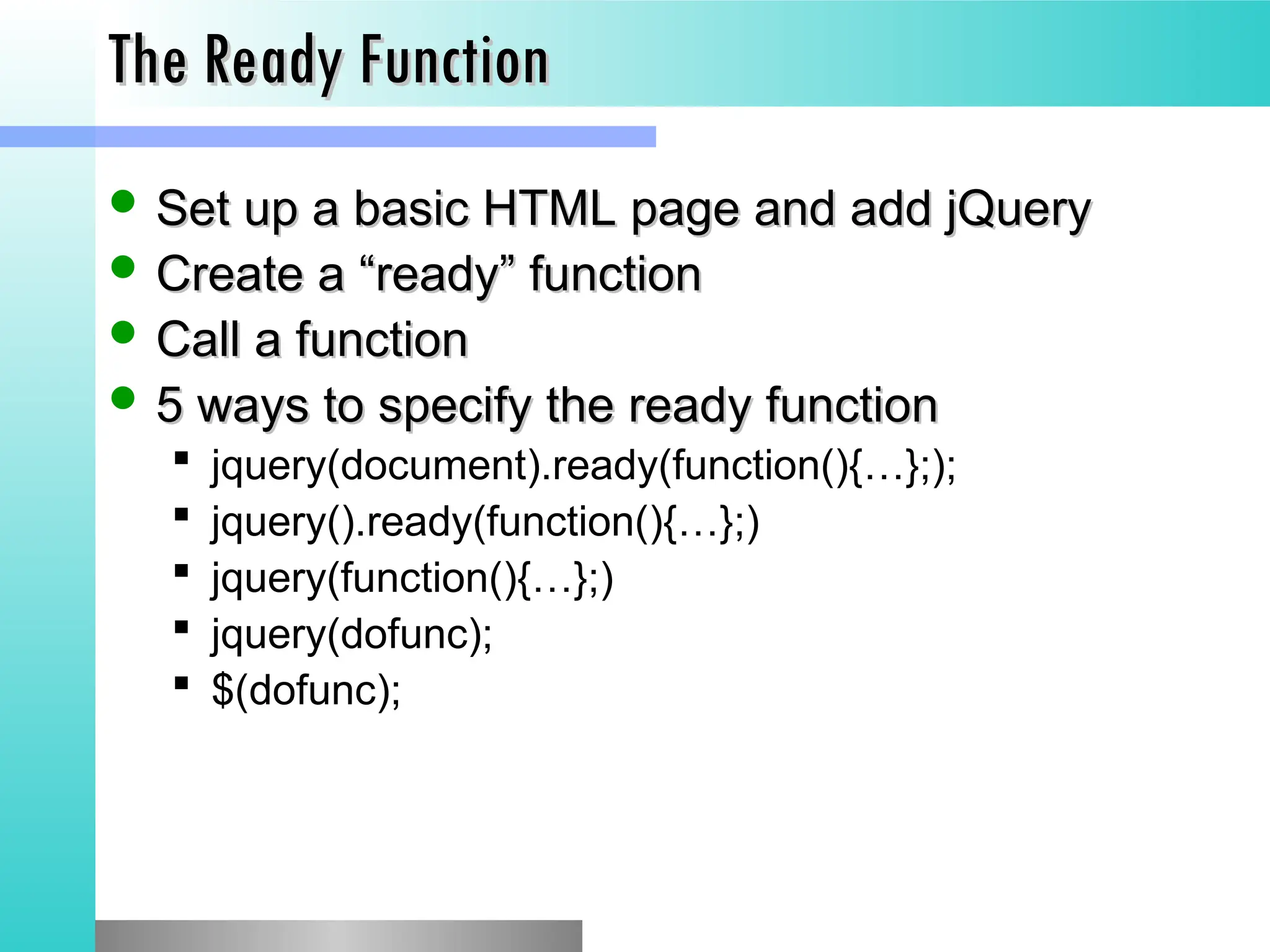 The Ready Function
The Ready Function
 Set up a basic HTML page and add jQuery
Set up a basic HTML page and add jQuery
 Create a &ldquo;ready&rdquo; function
Create a &ldquo;ready&rdquo; function
 Call a function
Call a function
 5 ways to specify the ready function
5 ways to specify the ready function
 jquery(document).ready(function(){&hellip;};);
 jquery().ready(function(){&hellip;};)
 jquery(function(){&hellip;};)
 jquery(dofunc);
 $(dofunc);
 