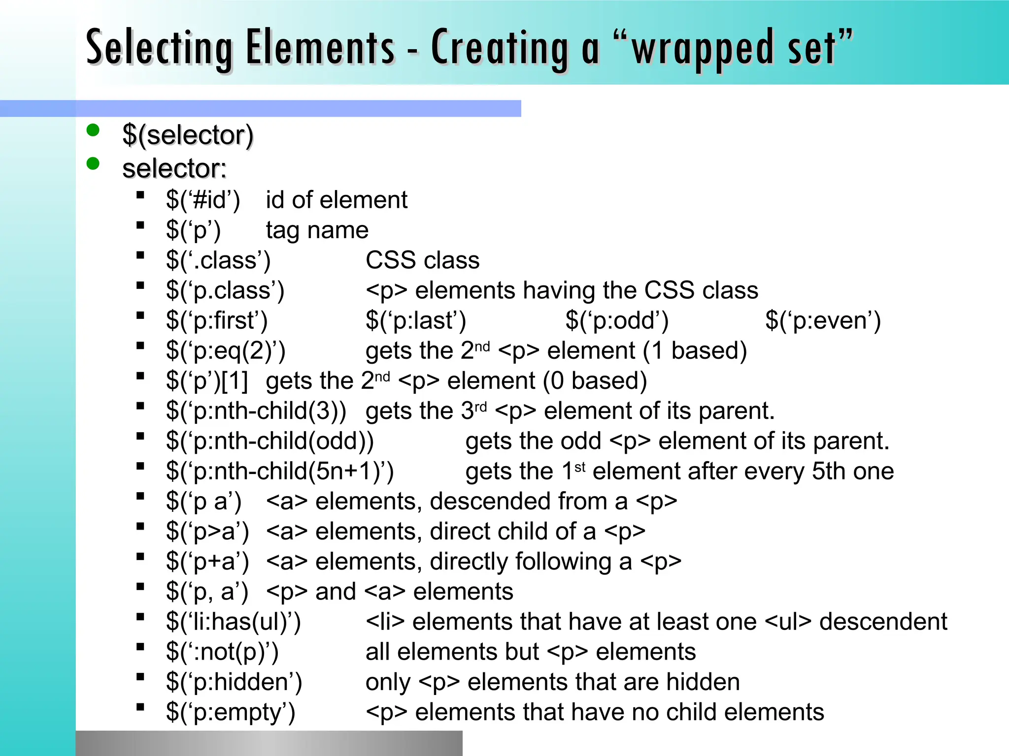 Selecting Elements - Creating a &ldquo;wrapped set&rdquo;
Selecting Elements - Creating a &ldquo;wrapped set&rdquo;
 $(selector)
$(selector)
 selector:
selector:
 $(&lsquo;#id&rsquo;) id of element
 $(&lsquo;p&rsquo;) tag name
 $(&lsquo;.class&rsquo;) CSS class
 $(&lsquo;p.class&rsquo;) <p> elements having the CSS class
 $(&lsquo;p:first&rsquo;) $(&lsquo;p:last&rsquo;) $(&lsquo;p:odd&rsquo;) $(&lsquo;p:even&rsquo;)
 $(&lsquo;p:eq(2)&rsquo;) gets the 2nd
<p> element (1 based)
 $(&lsquo;p&rsquo;)[1] gets the 2nd
<p> element (0 based)
 $(&lsquo;p:nth-child(3)) gets the 3rd
<p> element of its parent.
 $(&lsquo;p:nth-child(odd)) gets the odd <p> element of its parent.
 $(&lsquo;p:nth-child(5n+1)&rsquo;) gets the 1st
element after every 5th one
 $(&lsquo;p a&rsquo;) <a> elements, descended from a <p>
 $(&lsquo;p>a&rsquo;) <a> elements, direct child of a <p>
 $(&lsquo;p+a&rsquo;) <a> elements, directly following a <p>
 $(&lsquo;p, a&rsquo;) <p> and <a> elements
 $(&lsquo;li:has(ul)&rsquo;) <li> elements that have at least one <ul> descendent
 $(&lsquo;:not(p)&rsquo;) all elements but <p> elements
 $(&lsquo;p:hidden&rsquo;) only <p> elements that are hidden
 $(&lsquo;p:empty&rsquo;) <p> elements that have no child elements
 