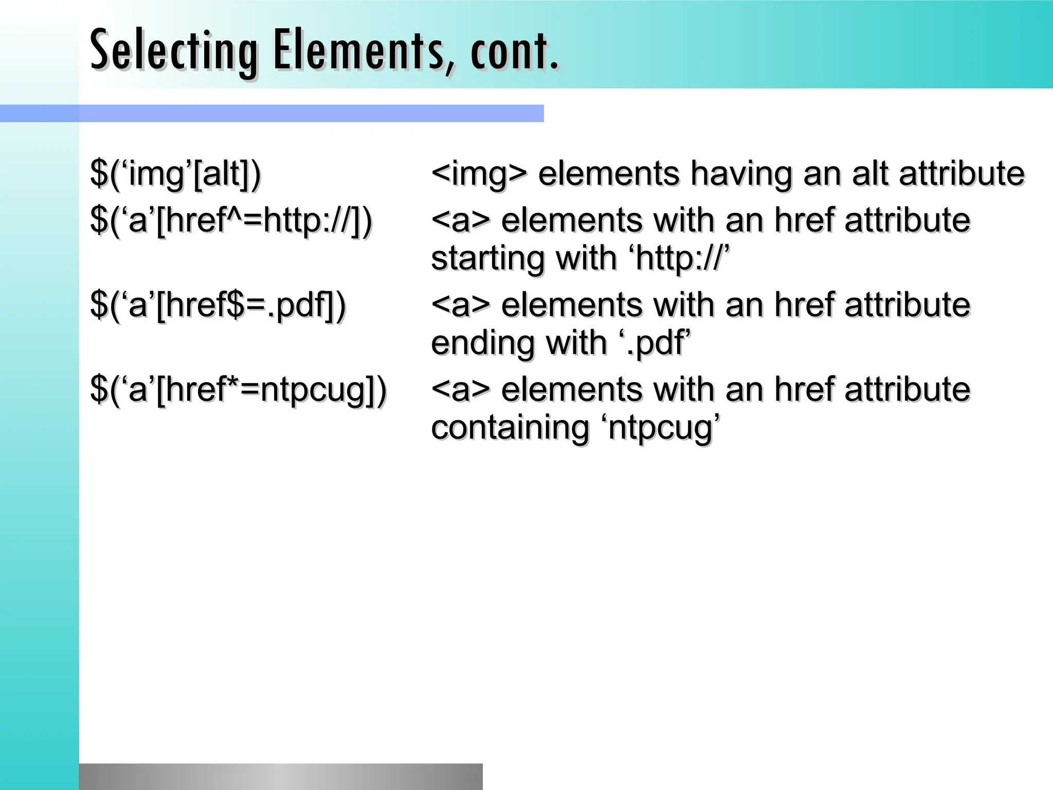 Selecting Elements, cont.
Selecting Elements, cont.
$(&lsquo;img&rsquo;[alt])
$(&lsquo;img&rsquo;[alt]) <img> elements having an alt attribute
<img> elements having an alt attribute
$(&lsquo;a&rsquo;[href^=http://])
$(&lsquo;a&rsquo;[href^=http://]) <a> elements with an href attribute
<a> elements with an href attribute
starting with &lsquo;http://&rsquo;
starting with &lsquo;http://&rsquo;
$(&lsquo;a&rsquo;[href$=.pdf])
$(&lsquo;a&rsquo;[href$=.pdf]) <a> elements with an href attribute
<a> elements with an href attribute
ending with &lsquo;.pdf&rsquo;
ending with &lsquo;.pdf&rsquo;
$(&lsquo;a&rsquo;[href*=ntpcug])
$(&lsquo;a&rsquo;[href*=ntpcug]) <a> elements with an href attribute
<a> elements with an href attribute
containing &lsquo;ntpcug&rsquo;
containing &lsquo;ntpcug&rsquo;
 