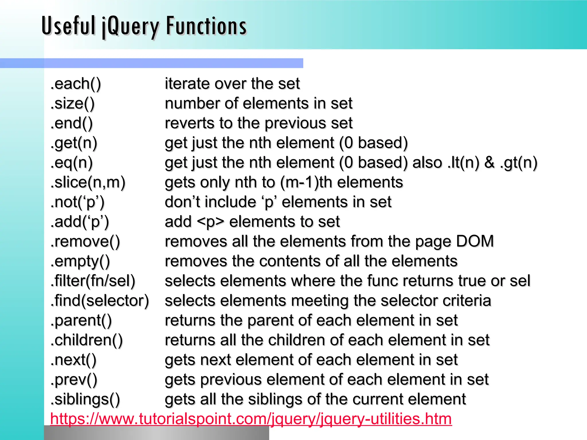 Useful jQuery Functions
Useful jQuery Functions
.each()
.each() iterate over the set
iterate over the set
.size()
.size() number of elements in set
number of elements in set
.end()
.end() reverts to the previous set
reverts to the previous set
.get(n)
.get(n) get just the nth element (0 based)
get just the nth element (0 based)
.eq(n)
.eq(n) get just the nth element (0 based) also .lt(n) & .gt(n)
get just the nth element (0 based) also .lt(n) & .gt(n)
.slice(n,m)
.slice(n,m) gets only nth to (m-1)th elements
gets only nth to (m-1)th elements
.not(&lsquo;p&rsquo;)
.not(&lsquo;p&rsquo;) don&rsquo;t include &lsquo;p&rsquo; elements in set
don&rsquo;t include &lsquo;p&rsquo; elements in set
.add(&lsquo;p&rsquo;)
.add(&lsquo;p&rsquo;) add <p> elements to set
add <p> elements to set
.remove()
.remove() removes all the elements from the page DOM
removes all the elements from the page DOM
.empty()
.empty() removes the contents of all the elements
removes the contents of all the elements
.filter(fn/sel)
.filter(fn/sel) selects elements where the func returns true or sel
selects elements where the func returns true or sel
.find(selector)
.find(selector) selects elements meeting the selector criteria
selects elements meeting the selector criteria
.parent()
.parent() returns the parent of each element in set
returns the parent of each element in set
.children()
.children() returns all the children of each element in set
returns all the children of each element in set
.next()
.next() gets next element of each element in set
gets next element of each element in set
.prev()
.prev() gets previous element of each element in set
gets previous element of each element in set
.siblings()
.siblings() gets all the siblings of the current element
gets all the siblings of the current element
https://www.tutorialspoint.com/jquery/jquery-utilities.htm
 