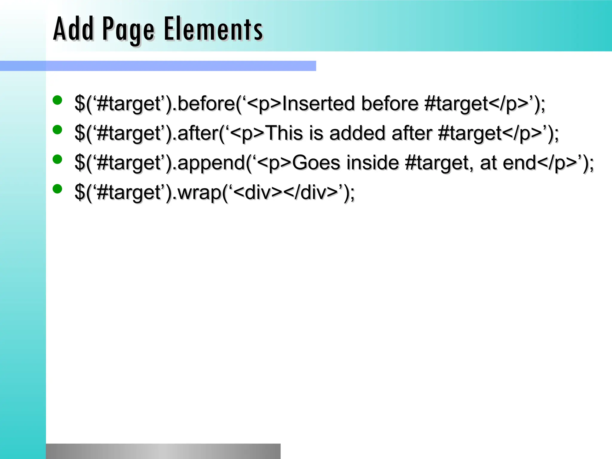 Add Page Elements
Add Page Elements
 $(&lsquo;#target&rsquo;).before(&lsquo;<p>Inserted before #target</p>&rsquo;);
$(&lsquo;#target&rsquo;).before(&lsquo;<p>Inserted before #target</p>&rsquo;);
 $(&lsquo;#target&rsquo;).after(&lsquo;<p>This is added after #target</p>&rsquo;);
$(&lsquo;#target&rsquo;).after(&lsquo;<p>This is added after #target</p>&rsquo;);
 $(&lsquo;#target&rsquo;).append(&lsquo;<p>Goes inside #target, at end</p>&rsquo;);
$(&lsquo;#target&rsquo;).append(&lsquo;<p>Goes inside #target, at end</p>&rsquo;);
 $(&lsquo;#target&rsquo;).wrap(&lsquo;<div></div>&rsquo;);
$(&lsquo;#target&rsquo;).wrap(&lsquo;<div></div>&rsquo;);
 