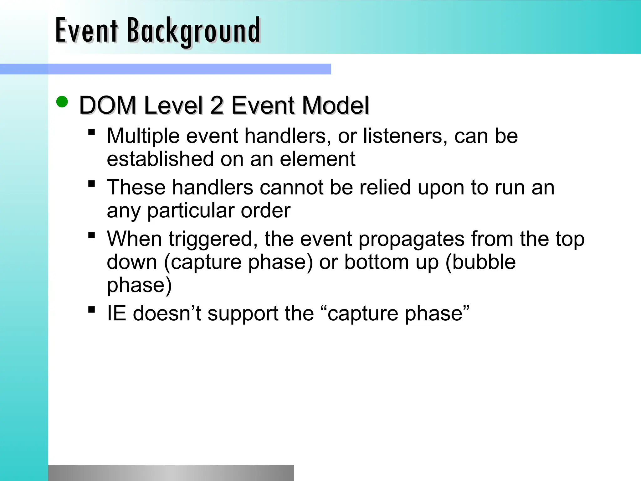Event Background
Event Background
 DOM Level 2 Event Model
DOM Level 2 Event Model
 Multiple event handlers, or listeners, can be
established on an element
 These handlers cannot be relied upon to run an
any particular order
 When triggered, the event propagates from the top
down (capture phase) or bottom up (bubble
phase)
 IE doesn&rsquo;t support the &ldquo;capture phase&rdquo;
 