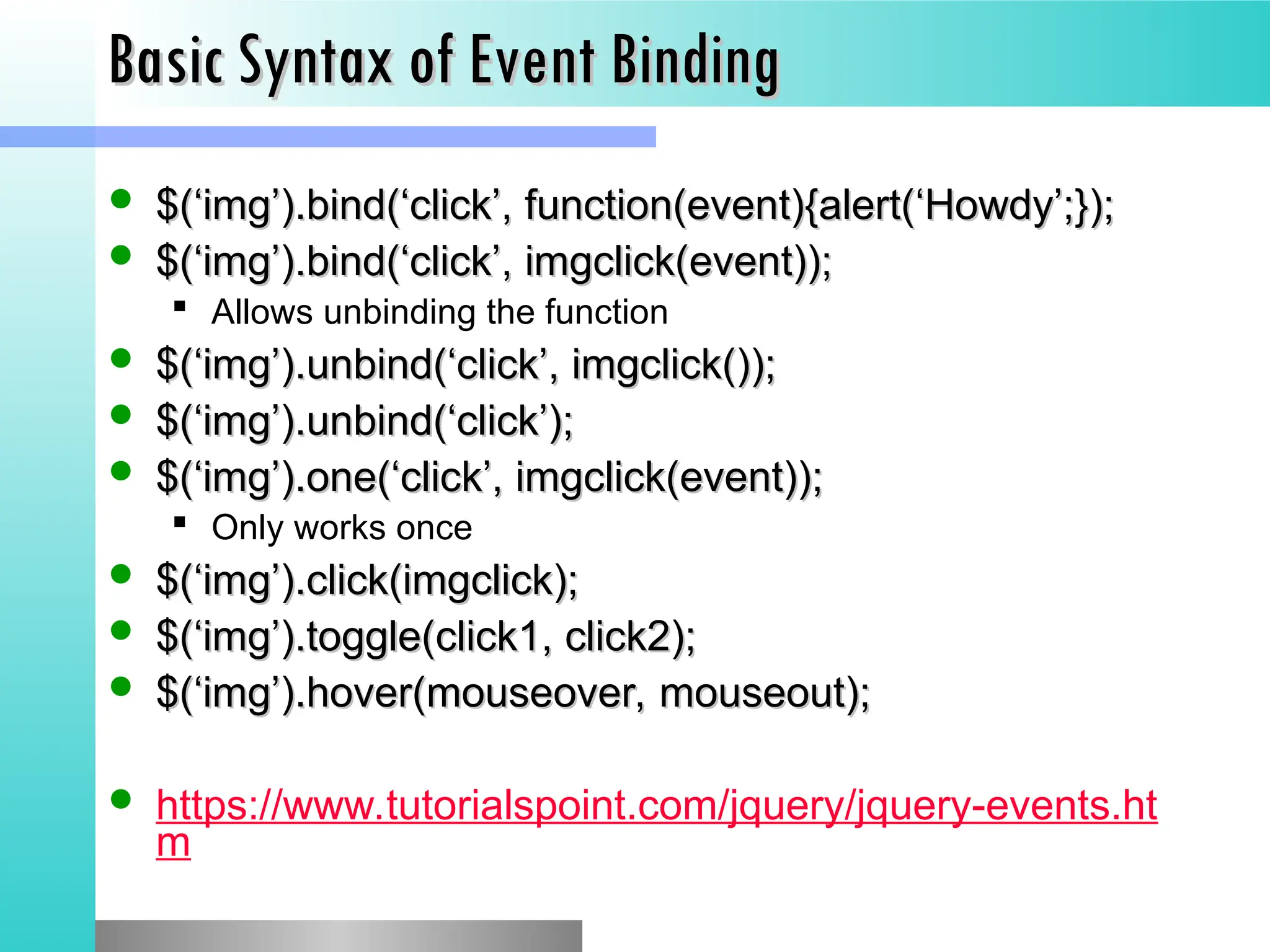 Basic Syntax of Event Binding
Basic Syntax of Event Binding
 $(&lsquo;img&rsquo;).bind(&lsquo;click&rsquo;, function(event){alert(&lsquo;Howdy&rsquo;;});
$(&lsquo;img&rsquo;).bind(&lsquo;click&rsquo;, function(event){alert(&lsquo;Howdy&rsquo;;});
 $(&lsquo;img&rsquo;).bind(&lsquo;click&rsquo;, imgclick(event));
$(&lsquo;img&rsquo;).bind(&lsquo;click&rsquo;, imgclick(event));
 Allows unbinding the function
 $(&lsquo;img&rsquo;).unbind(&lsquo;click&rsquo;, imgclick());
$(&lsquo;img&rsquo;).unbind(&lsquo;click&rsquo;, imgclick());
 $(&lsquo;img&rsquo;).unbind(&lsquo;click&rsquo;);
$(&lsquo;img&rsquo;).unbind(&lsquo;click&rsquo;);
 $(&lsquo;img&rsquo;).one(&lsquo;click&rsquo;, imgclick(event));
$(&lsquo;img&rsquo;).one(&lsquo;click&rsquo;, imgclick(event));
 Only works once
 $(&lsquo;img&rsquo;).click(imgclick);
$(&lsquo;img&rsquo;).click(imgclick);
 $(&lsquo;img&rsquo;).toggle(click1, click2);
$(&lsquo;img&rsquo;).toggle(click1, click2);
 $(&lsquo;img&rsquo;).hover(mouseover, mouseout);
$(&lsquo;img&rsquo;).hover(mouseover, mouseout);
 https://www.tutorialspoint.com/jquery/jquery-events.ht
m
 