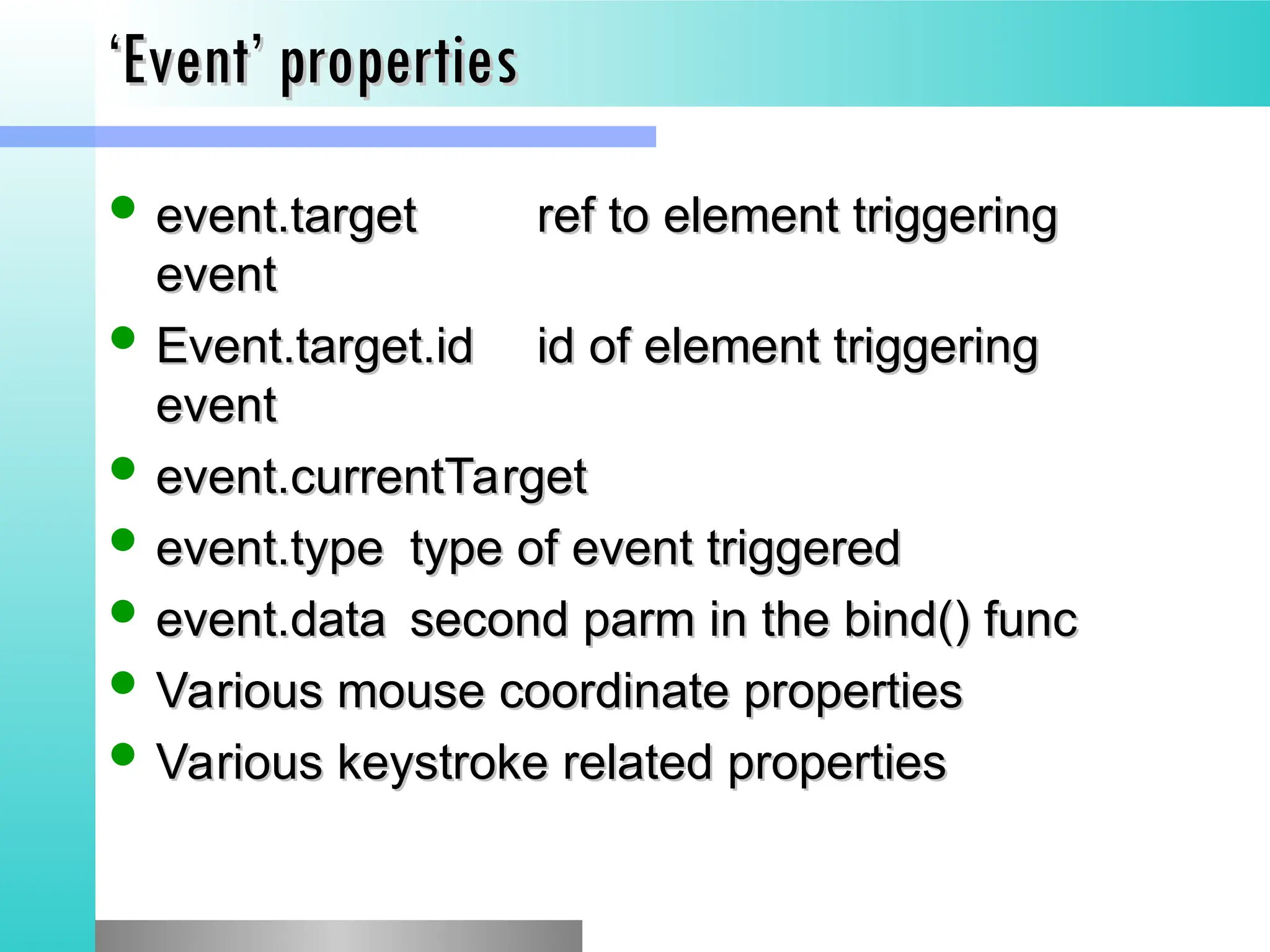 &lsquo;
&lsquo;Event&rsquo; properties
Event&rsquo; properties
 event.target
event.target ref to element triggering
ref to element triggering
event
event
 Event.target.id
Event.target.id id of element triggering
id of element triggering
event
event
 event.currentTarget
event.currentTarget
 event.type
event.type type of event triggered
type of event triggered
 event.data
event.data second parm in the bind() func
second parm in the bind() func
 Various mouse coordinate properties
Various mouse coordinate properties
 Various keystroke related properties
Various keystroke related properties
 