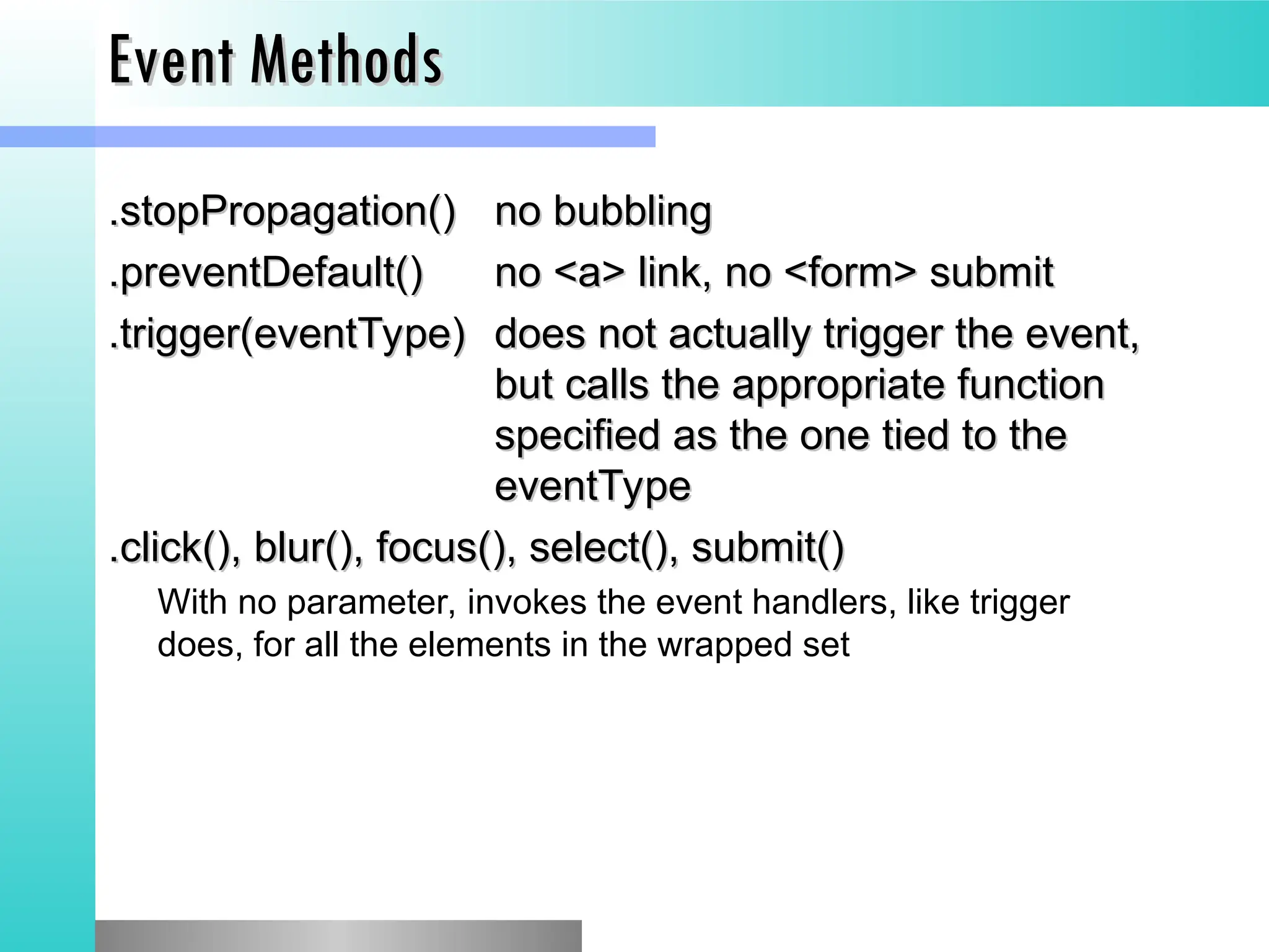 Event Methods
Event Methods
.stopPropagation()
.stopPropagation() no bubbling
no bubbling
.preventDefault()
.preventDefault() no <a> link, no <form> submit
no <a> link, no <form> submit
.trigger(eventType)
.trigger(eventType) does not actually trigger the event,
does not actually trigger the event,
but calls the appropriate function
but calls the appropriate function
specified as the one tied to the
specified as the one tied to the
eventType
eventType
.click(), blur(), focus(), select(), submit()
.click(), blur(), focus(), select(), submit()
With no parameter, invokes the event handlers, like trigger
does, for all the elements in the wrapped set
 