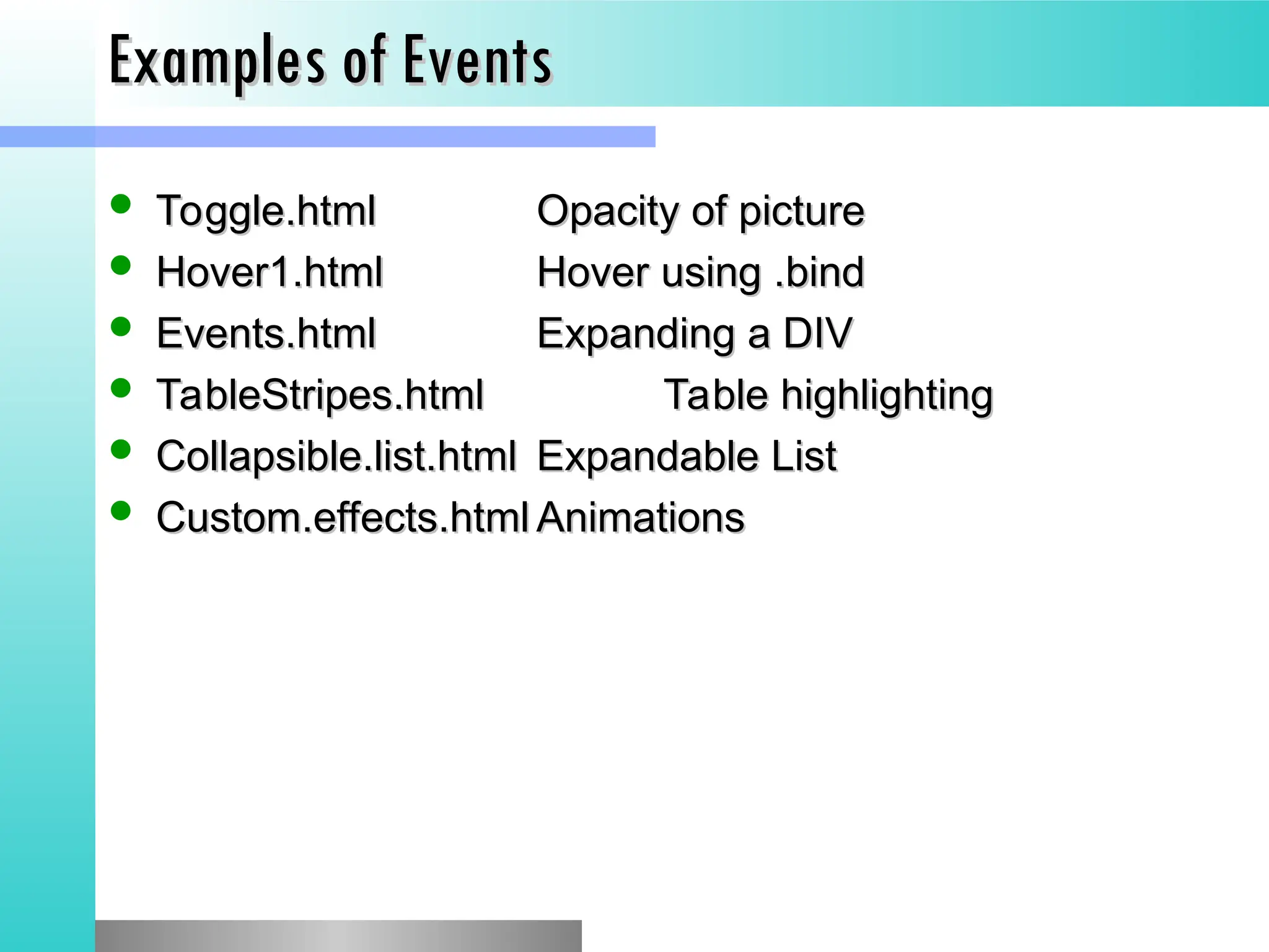 Examples of Events
Examples of Events
 Toggle.html
Toggle.html Opacity of picture
Opacity of picture
 Hover1.html
Hover1.html Hover using .bind
Hover using .bind
 Events.html
Events.html Expanding a DIV
Expanding a DIV
 TableStripes.html
TableStripes.html Table highlighting
Table highlighting
 Collapsible.list.html
Collapsible.list.html Expandable List
Expandable List
 Custom.effects.html
Custom.effects.html Animations
Animations
 