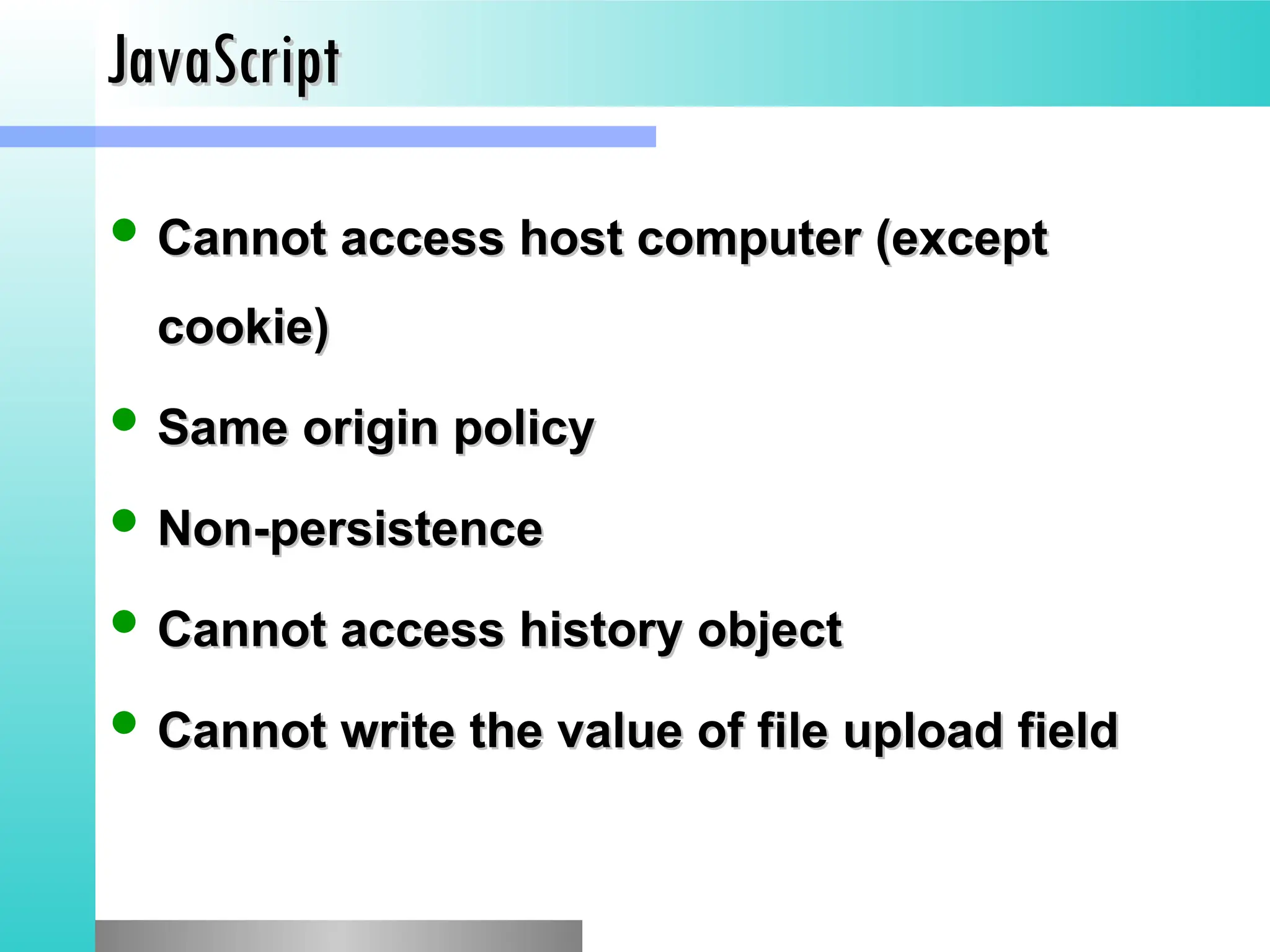 JavaScript
JavaScript
 Cannot access host computer (except
Cannot access host computer (except
cookie)
cookie)
 Same origin policy
Same origin policy
 Non-persistence
Non-persistence
 Cannot access history object
Cannot access history object
 Cannot write the value of file upload field
Cannot write the value of file upload field
 