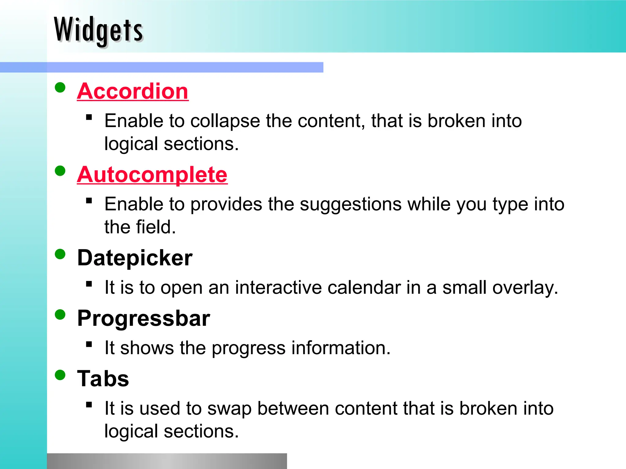 Widgets
Widgets
 Accordion
 Enable to collapse the content, that is broken into
logical sections.
 Autocomplete
 Enable to provides the suggestions while you type into
the field.
 Datepicker
 It is to open an interactive calendar in a small overlay.
 Progressbar
 It shows the progress information.
 Tabs
 It is used to swap between content that is broken into
logical sections.
 