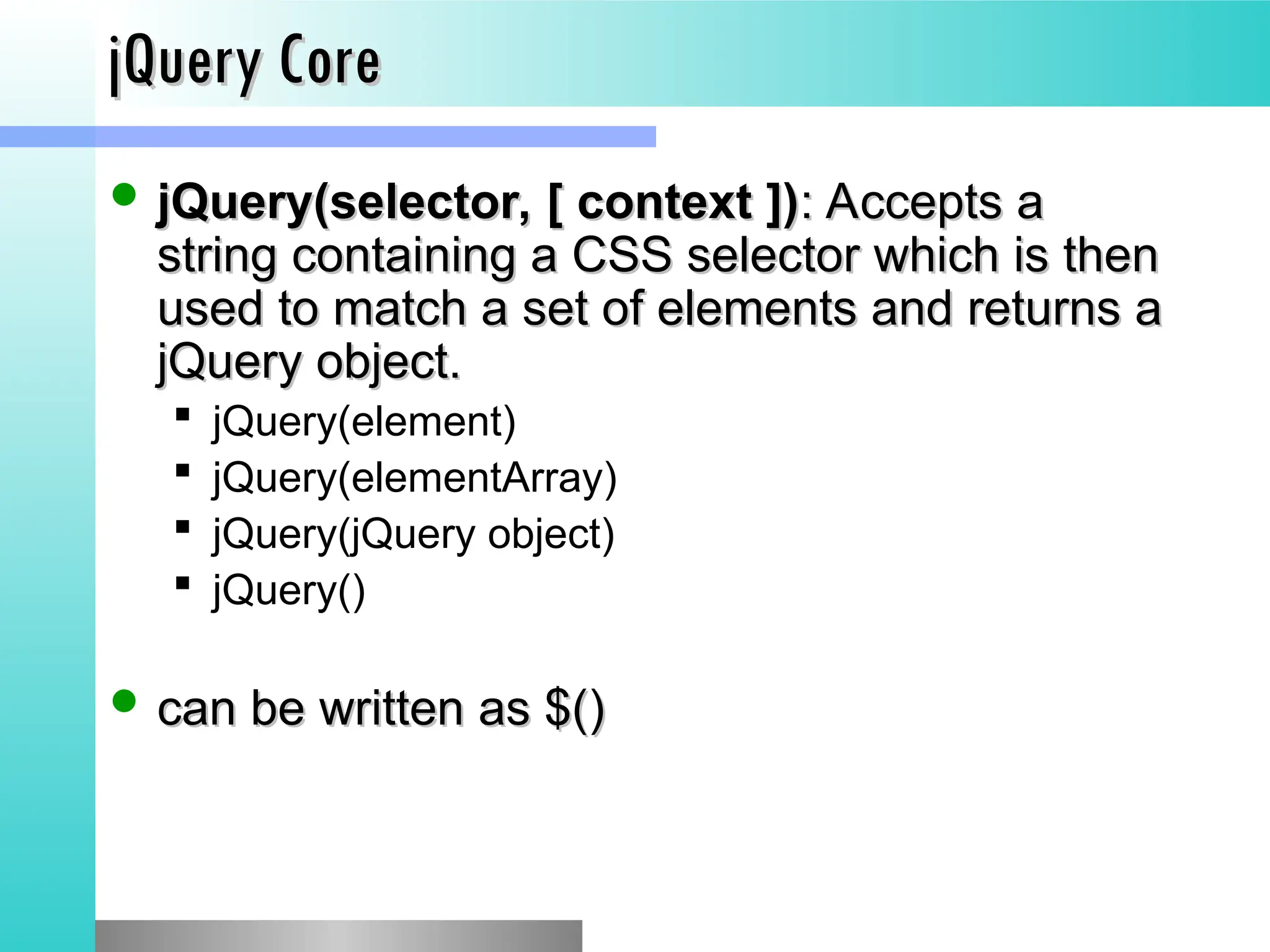 jQuery Core
jQuery Core
 jQuery(selector, [ context ])
jQuery(selector, [ context ]): Accepts a
: Accepts a
string containing a CSS selector which is then
string containing a CSS selector which is then
used to match a set of elements and returns a
used to match a set of elements and returns a
jQuery object.
jQuery object.
 jQuery(element)
 jQuery(elementArray)
 jQuery(jQuery object)
 jQuery()
 can be written as $()
can be written as $()
 
