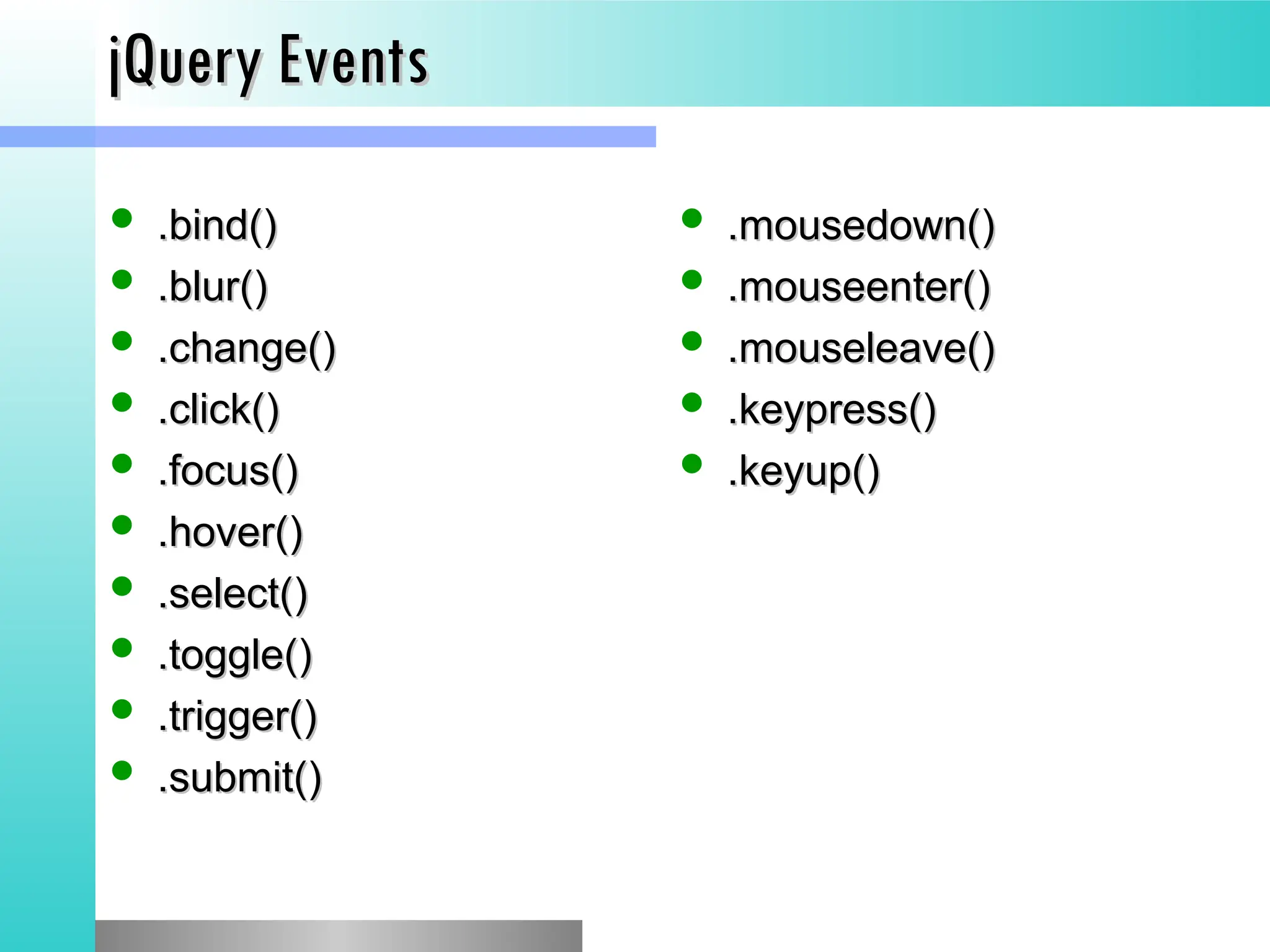 jQuery Events
jQuery Events
 .bind()
.bind()
 .blur()
.blur()
 .change()
.change()
 .click()
.click()
 .focus()
.focus()
 .hover()
.hover()
 .select()
.select()
 .toggle()
.toggle()
 .trigger()
.trigger()
 .submit()
.submit()
 .mousedown()
.mousedown()
 .mouseenter()
.mouseenter()
 .mouseleave()
.mouseleave()
 .keypress()
.keypress()
 .keyup()
.keyup()
 
