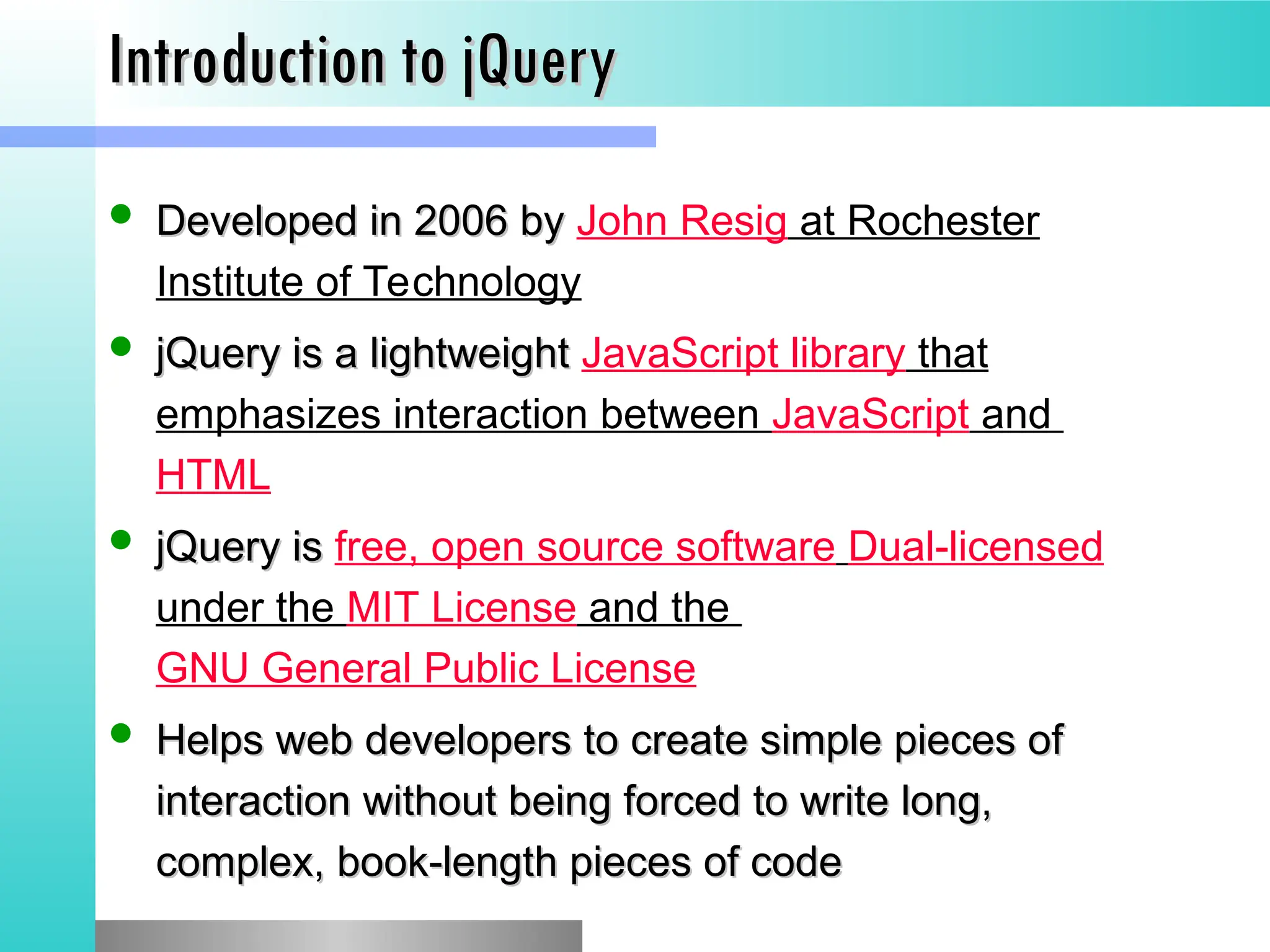 Introduction to jQuery
Introduction to jQuery
 Developed in 2006 by
Developed in 2006 by John Resig at Rochester
Institute of Technology
 jQuery is a lightweight
jQuery is a lightweight JavaScript library that
emphasizes interaction between JavaScript and
HTML
 jQuery is
jQuery is free, open source software Dual-licensed
under the MIT License and the
GNU General Public License
 Helps web developers to create simple pieces of
Helps web developers to create simple pieces of
interaction without being forced to write long,
interaction without being forced to write long,
complex, book-length pieces of code
complex, book-length pieces of code
 