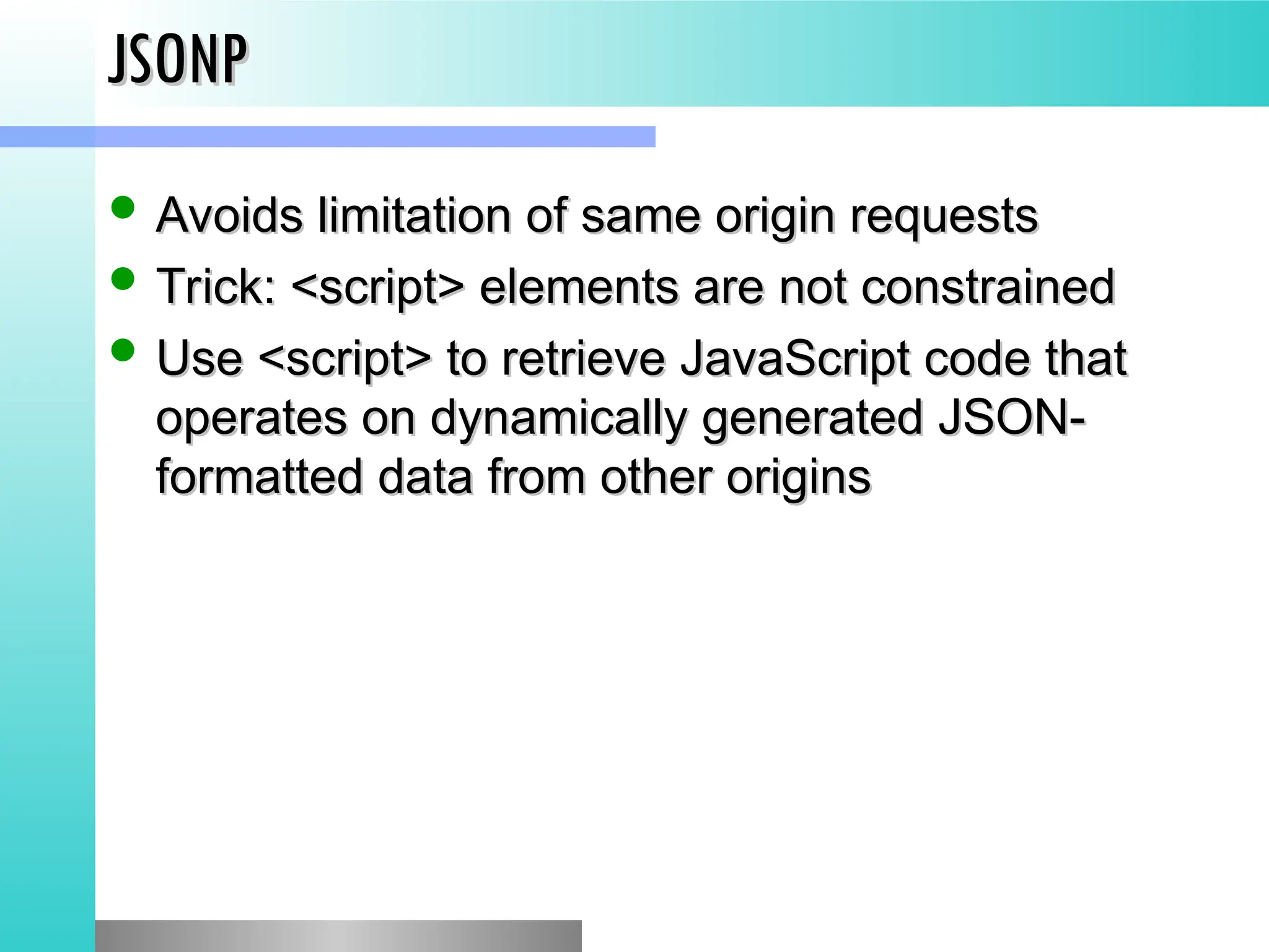 JSONP
JSONP
 Avoids limitation of same origin requests
Avoids limitation of same origin requests
 Trick: <script> elements are not constrained
Trick: <script> elements are not constrained
 Use <script> to retrieve JavaScript code that
Use <script> to retrieve JavaScript code that
operates on dynamically generated JSON-
operates on dynamically generated JSON-
formatted data from other origins
formatted data from other origins
 