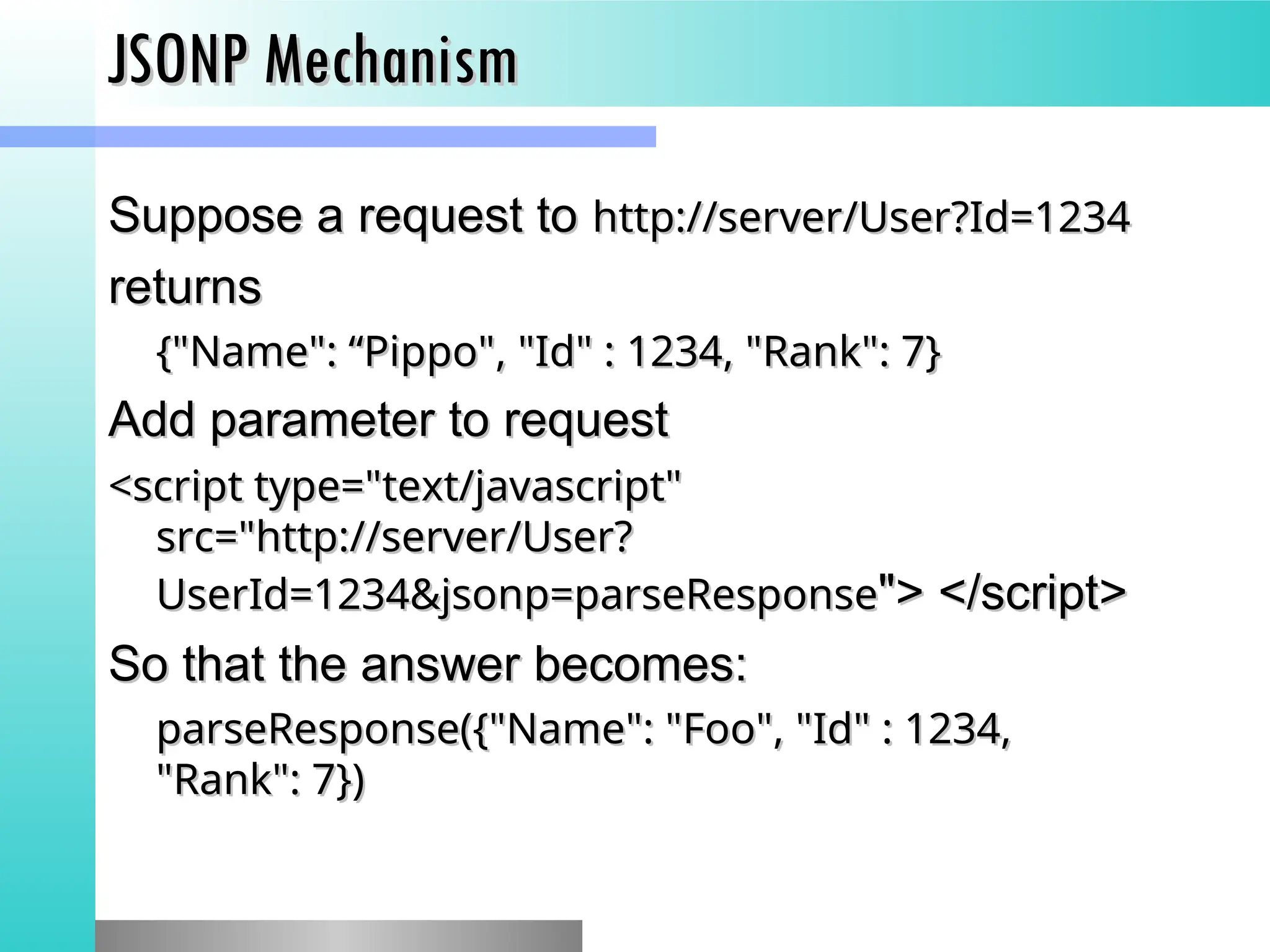JSONP Mechanism
JSONP Mechanism
Suppose a request to
Suppose a request to http://server/User?Id=1234
http://server/User?Id=1234
returns
returns
{"Name": &ldquo;Pippo", "Id" : 1234, "Rank": 7}
{"Name": &ldquo;Pippo", "Id" : 1234, "Rank": 7}
Add parameter to request
Add parameter to request
<script type="text/javascript"
<script type="text/javascript"
src="http://server/User?
src="http://server/User?
UserId=1234&jsonp=parseResponse
UserId=1234&jsonp=parseResponse"> </script>
"> </script>
So that the answer becomes:
So that the answer becomes:
parseResponse({"Name": "Foo", "Id" : 1234,
parseResponse({"Name": "Foo", "Id" : 1234,
"Rank": 7})
"Rank": 7})
 