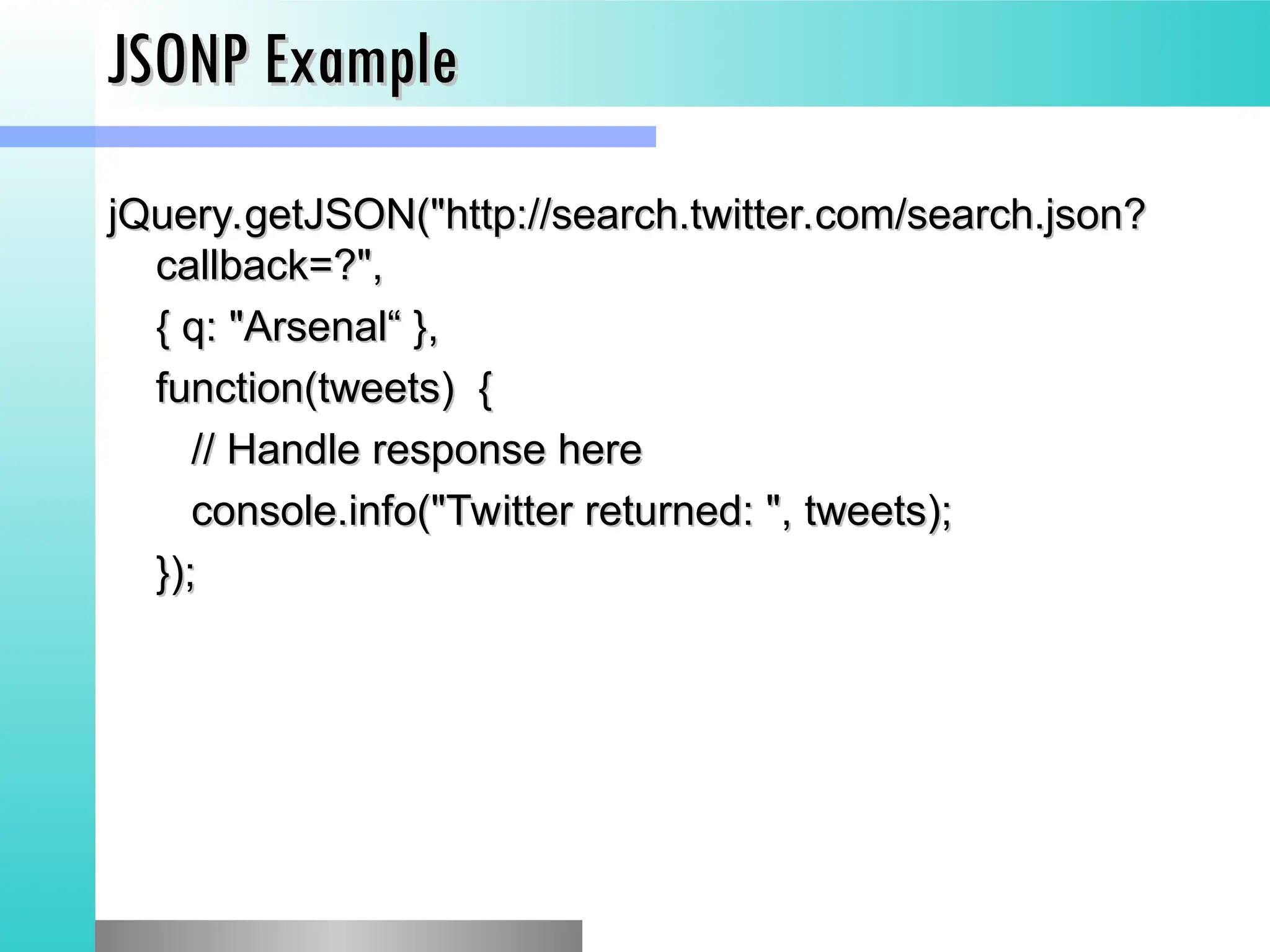 JSONP Example
JSONP Example
jQuery.getJSON("http://search.twitter.com/search.json?
jQuery.getJSON("http://search.twitter.com/search.json?
callback=?",
callback=?",
{ q: "Arsenal&ldquo; },
{ q: "Arsenal&ldquo; },
function(tweets) {
function(tweets) {
// Handle response here
// Handle response here
console.info("Twitter returned: ", tweets);
console.info("Twitter returned: ", tweets);
});
});
 