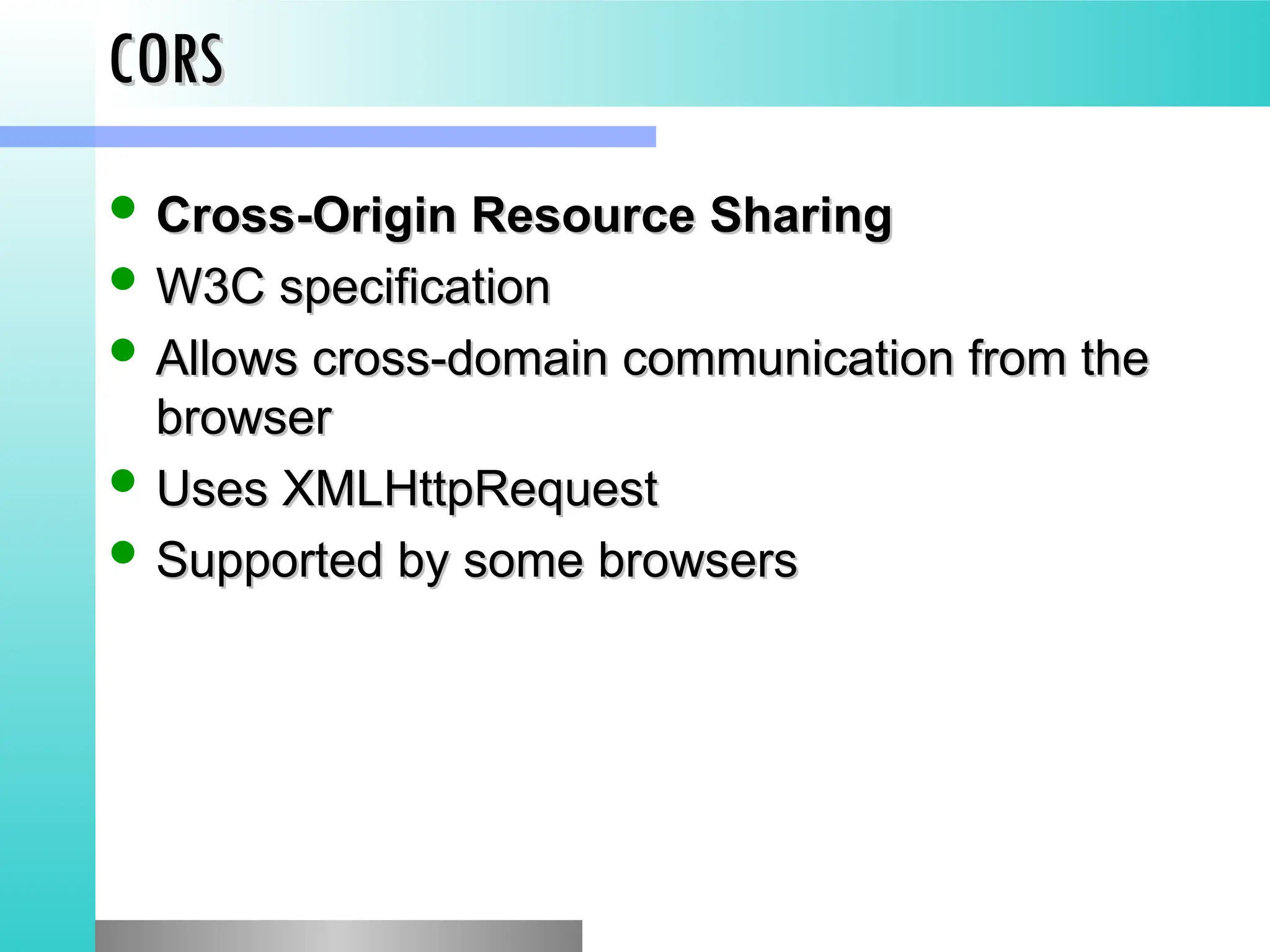 CORS
CORS
 Cross-Origin Resource Sharing
Cross-Origin Resource Sharing
 W3C specification
W3C specification
 Allows cross-domain communication from the
Allows cross-domain communication from the
browser
browser
 Uses XMLHttpRequest
Uses XMLHttpRequest
 Supported by some browsers
Supported by some browsers
 