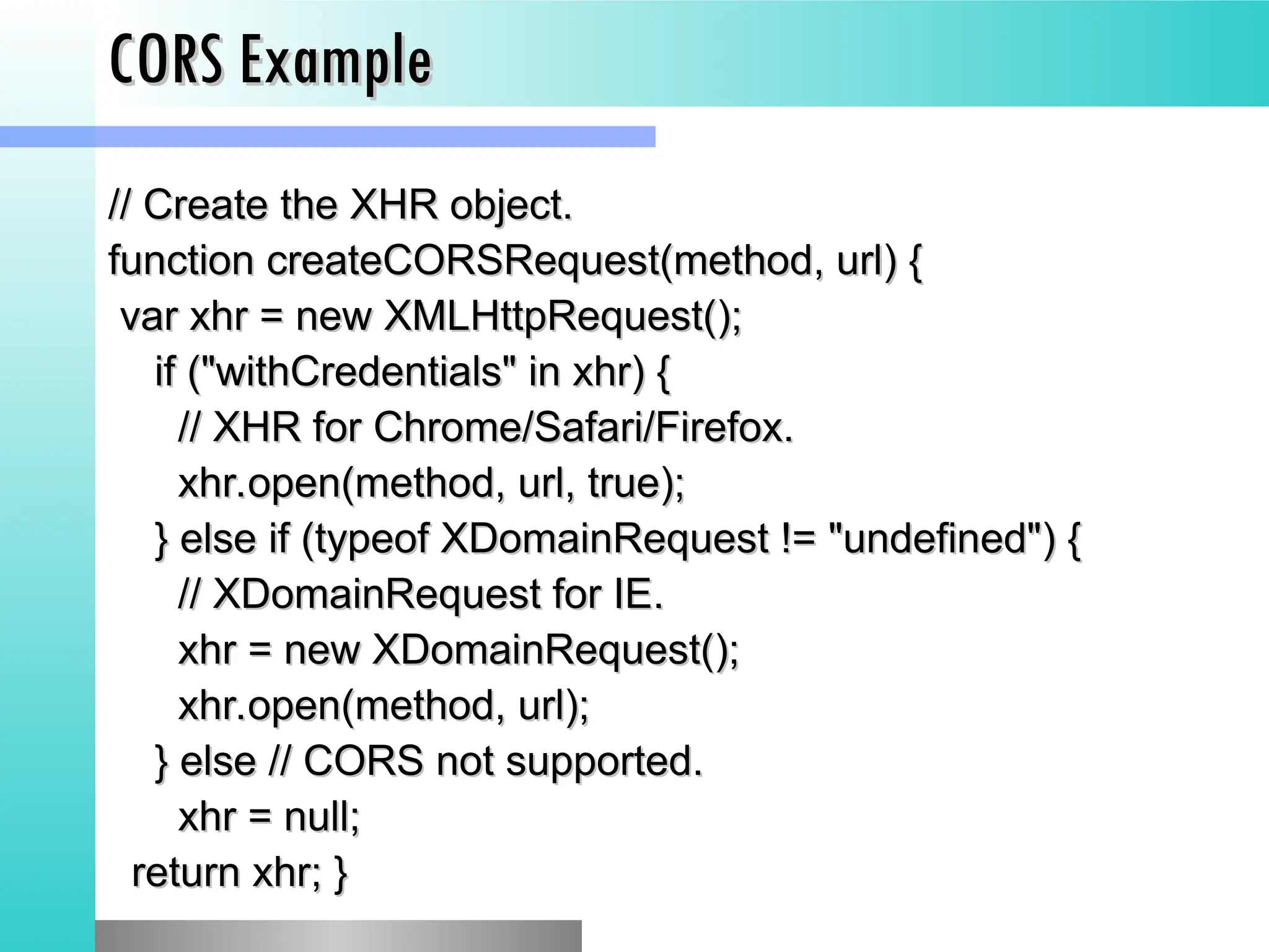 CORS Example
CORS Example
// Create the XHR object.
// Create the XHR object.
function createCORSRequest(method, url) {
function createCORSRequest(method, url) {
var xhr = new XMLHttpRequest();
var xhr = new XMLHttpRequest();
if ("withCredentials" in xhr) {
if ("withCredentials" in xhr) {
// XHR for Chrome/Safari/Firefox.
// XHR for Chrome/Safari/Firefox.
xhr.open(method, url, true);
xhr.open(method, url, true);
} else if (typeof XDomainRequest != "undefined") {
} else if (typeof XDomainRequest != "undefined") {
// XDomainRequest for IE.
// XDomainRequest for IE.
xhr = new XDomainRequest();
xhr = new XDomainRequest();
xhr.open(method, url);
xhr.open(method, url);
} else // CORS not supported.
} else // CORS not supported.
xhr = null;
xhr = null;
return xhr; }
return xhr; }
 