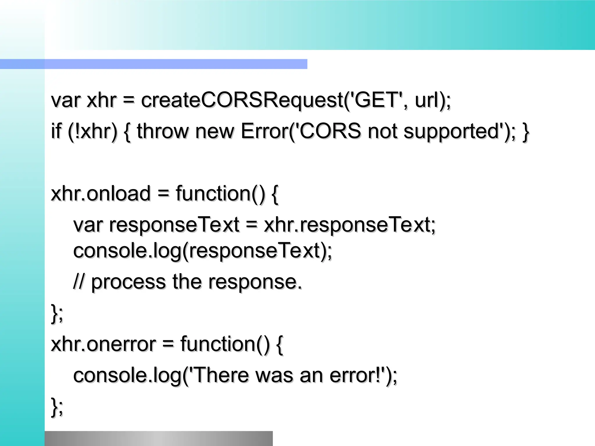 var xhr = createCORSRequest('GET', url);
var xhr = createCORSRequest('GET', url);
if (!xhr) { throw new Error('CORS not supported'); }
if (!xhr) { throw new Error('CORS not supported'); }
xhr.onload = function() {
xhr.onload = function() {
var responseText = xhr.responseText;
var responseText = xhr.responseText;
console.log(responseText);
console.log(responseText);
// process the response.
// process the response.
};
};
xhr.onerror = function() {
xhr.onerror = function() {
console.log('There was an error!');
console.log('There was an error!');
};
};
 