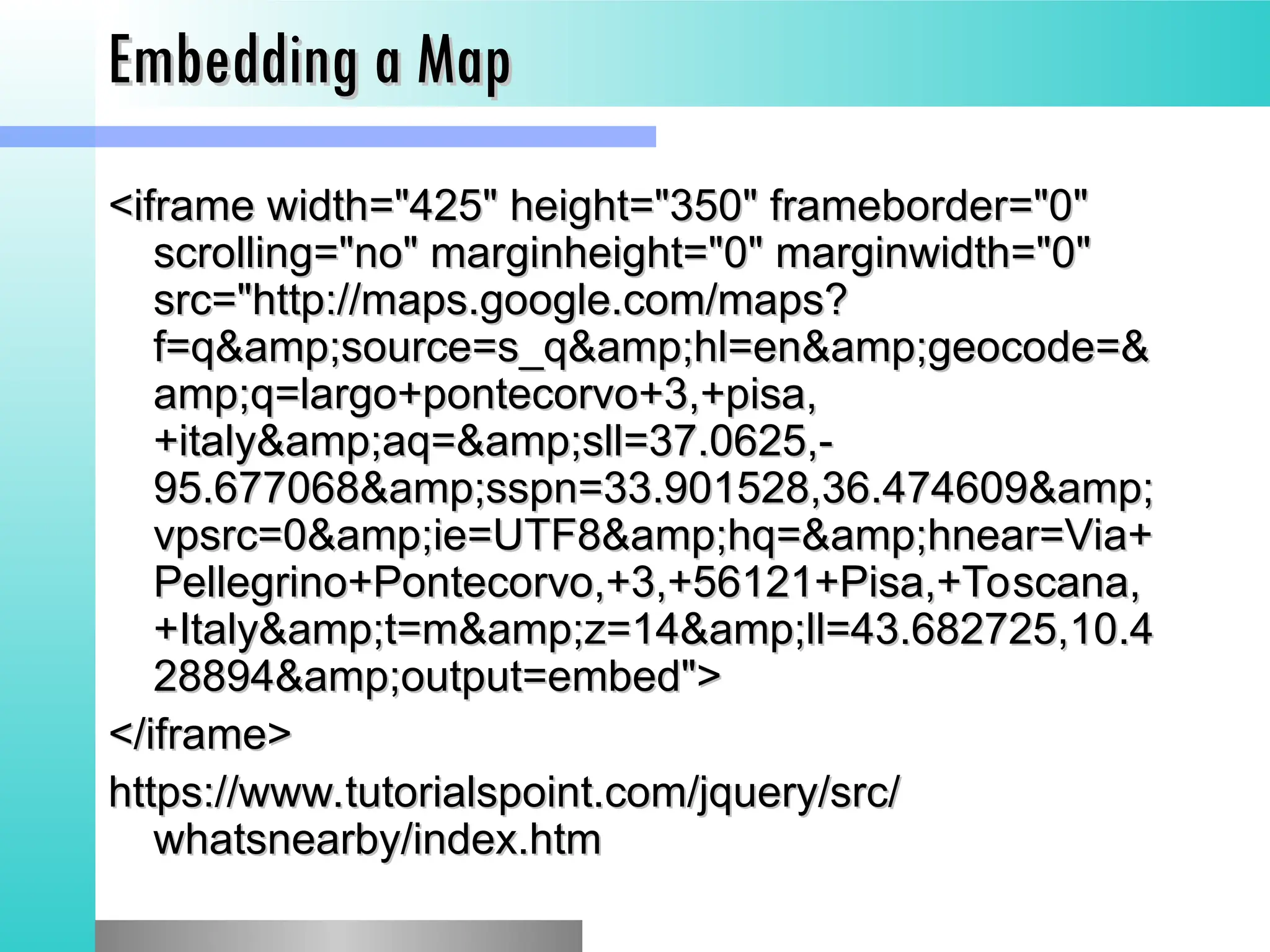 Embedding a Map
Embedding a Map
<iframe width="425" height="350" frameborder="0"
<iframe width="425" height="350" frameborder="0"
scrolling="no" marginheight="0" marginwidth="0"
scrolling="no" marginheight="0" marginwidth="0"
src="http://maps.google.com/maps?
src="http://maps.google.com/maps?
f=q&amp;source=s_q&amp;hl=en&amp;geocode=&
f=q&amp;source=s_q&amp;hl=en&amp;geocode=&
amp;q=largo+pontecorvo+3,+pisa,
amp;q=largo+pontecorvo+3,+pisa,
+italy&amp;aq=&amp;sll=37.0625,-
+italy&amp;aq=&amp;sll=37.0625,-
95.677068&amp;sspn=33.901528,36.474609&amp;
95.677068&amp;sspn=33.901528,36.474609&amp;
vpsrc=0&amp;ie=UTF8&amp;hq=&amp;hnear=Via+
vpsrc=0&amp;ie=UTF8&amp;hq=&amp;hnear=Via+
Pellegrino+Pontecorvo,+3,+56121+Pisa,+Toscana,
Pellegrino+Pontecorvo,+3,+56121+Pisa,+Toscana,
+Italy&amp;t=m&amp;z=14&amp;ll=43.682725,10.4
+Italy&amp;t=m&amp;z=14&amp;ll=43.682725,10.4
28894&amp;output=embed">
28894&amp;output=embed">
</iframe>
</iframe>
https://www.tutorialspoint.com/jquery/src/
https://www.tutorialspoint.com/jquery/src/
whatsnearby/index.htm
whatsnearby/index.htm
 
