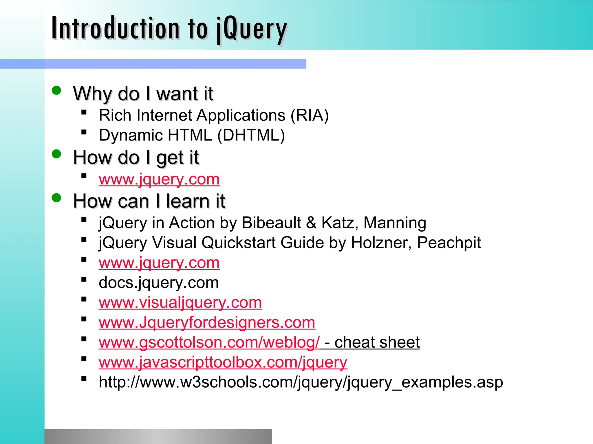 Introduction to jQuery
Introduction to jQuery
 Why do I want it
Why do I want it
 Rich Internet Applications (RIA)
 Dynamic HTML (DHTML)
 How do I get it
How do I get it
 www.jquery.com
 How can I learn it
How can I learn it
 jQuery in Action by Bibeault & Katz, Manning
 jQuery Visual Quickstart Guide by Holzner, Peachpit
 www.jquery.com
 docs.jquery.com
 www.visualjquery.com
 www.Jqueryfordesigners.com
 www.gscottolson.com/weblog/ - cheat sheet
 www.javascripttoolbox.com/jquery
 http://www.w3schools.com/jquery/jquery_examples.asp
 