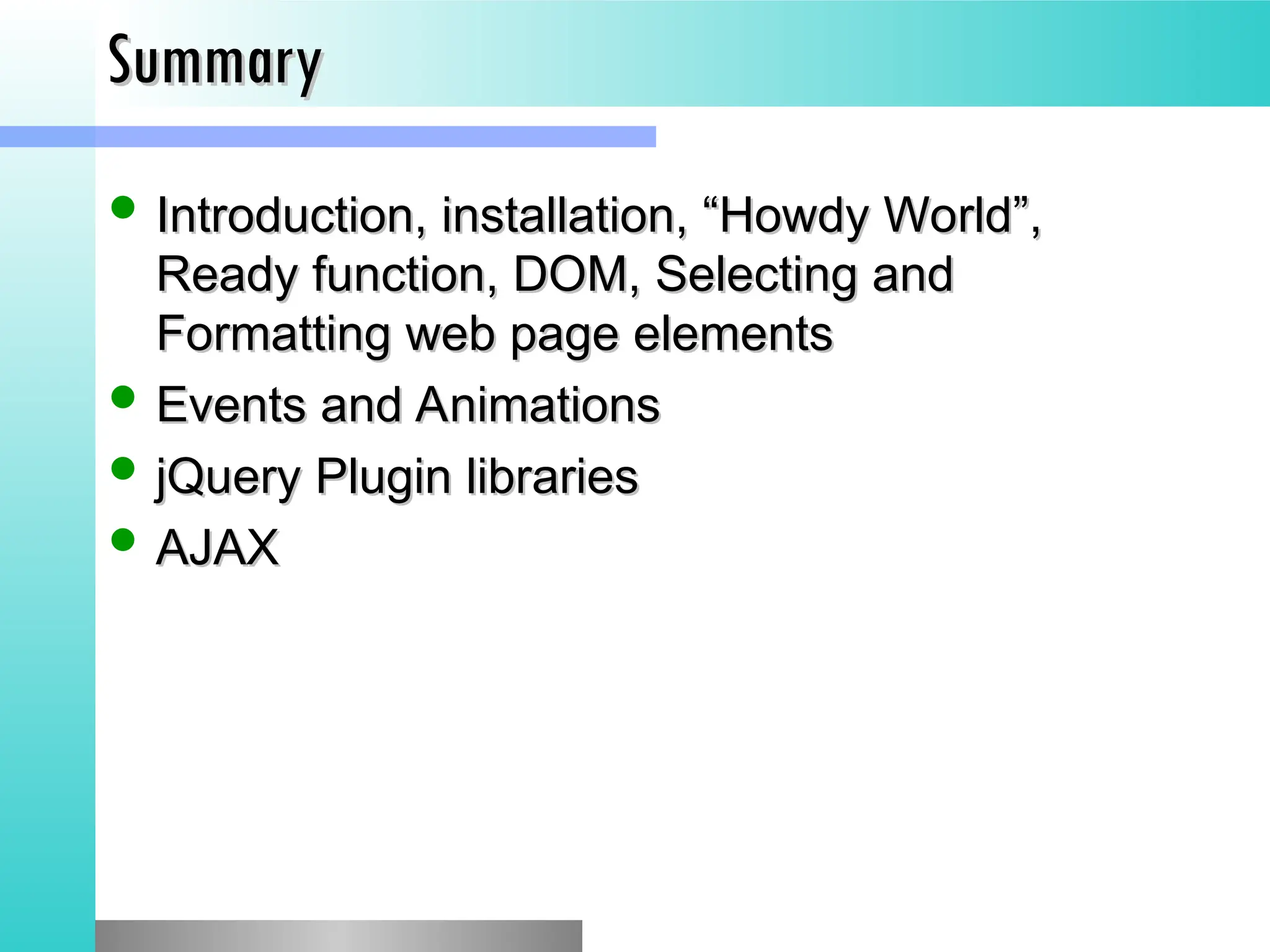 Summary
Summary
 Introduction, installation, &ldquo;Howdy World&rdquo;,
Introduction, installation, &ldquo;Howdy World&rdquo;,
Ready function, DOM, Selecting and
Ready function, DOM, Selecting and
Formatting web page elements
Formatting web page elements
 Events and Animations
Events and Animations
 jQuery Plugin libraries
jQuery Plugin libraries
 AJAX
AJAX
 