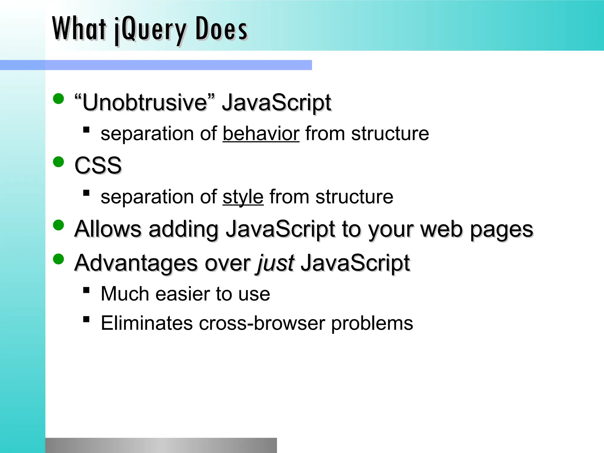 What jQuery Does
What jQuery Does
 &ldquo;
&ldquo;Unobtrusive&rdquo; JavaScript
Unobtrusive&rdquo; JavaScript
 separation of behavior from structure
 CSS
CSS
 separation of style from structure
 Allows adding JavaScript to your web pages
Allows adding JavaScript to your web pages
 Advantages over
Advantages over just
just JavaScript
JavaScript
 Much easier to use
 Eliminates cross-browser problems
 