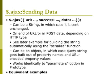 $.ajax:Sending Data
• $.ajax({ url: …, success: …, data: …});
– Can be a String, in which case it is sent
unchanged.
• On end of URL or in POST data, depending on
HTTP type
• See later example for building the string
automatically using the “serialize” function
– Can be an object, in which case query string
gets built out of property names and URL-
encoded property values
• Works identically to “parameters” option in
Prototype
• Equivalent examples
 