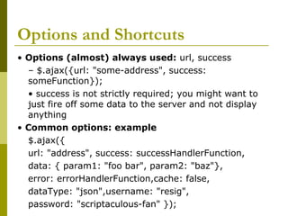 Options and Shortcuts
• Options (almost) always used: url, success
– $.ajax({url: "some-address", success:
someFunction});
• success is not strictly required; you might want to
just fire off some data to the server and not display
anything
• Common options: example
$.ajax({
url: "address", success: successHandlerFunction,
data: { param1: "foo bar", param2: "baz"},
error: errorHandlerFunction,cache: false,
dataType: "json",username: "resig",
password: "scriptaculous-fan" });
 