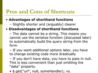 Pros and Cons of Shortcuts
• Advantages of shorthand functions
– Slightly shorter and (arguably) clearer
• Disadvantages of shorthand functions
– The data cannot be a string. This means you
cannot use the serialize function (discussed later)
to automatically build the query string from the
form
– If you want additional options later, you have
to change existing code more drastically
– If you don’t have data, you have to pass in null.
This is less convenient than just omitting the
“data” property.
• $.get("url", null, someHandler); vs.
 