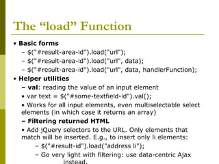 The “load” Function
• Basic forms
– $("#result-area-id").load("url");
– $("#result-area-id").load("url", data);
– $("#result-area-id").load("url", data, handlerFunction);
• Helper utilities
– val: reading the value of an input element
• var text = $("#some-textfield-id").val();
• Works for all input elements, even multiselectable select
elements (in which case it returns an array)
– Filtering returned HTML
• Add jQuery selectors to the URL. Only elements that
match will be inserted. E.g., to insert only li elements:
– $("#result-id").load("address li");
– Go very light with filtering: use data-centric Ajax
 