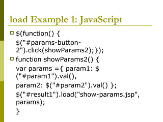 load Example 1: JavaScript
 $(function() {
$("#params-button-
2").click(showParams2);});
 function showParams2() {
var params ={ param1: $
("#param1").val(),
param2: $("#param2").val() };
$("#result1").load("show-params.jsp",
params);
}
 