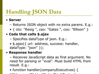 Handling JSON Data
• Server
– Returns JSON object with no extra parens. E.g.:
• { cto: "Resig ", ceo: "Gates ", coo: "Ellison" }
• Code that calls $.ajax
– Specifies dataType of json. E.g.:
• $.ajax({ url: address, success: handler,
dataType: "json" });
• Response handler
– Receives JavaScript data as first argument. No
need for parsing or “eval”. Must build HTML from
result. E.g.:
• function handler(companyExecutives) {
 