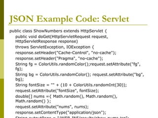 JSON Example Code: Servlet
public class ShowNumbers extends HttpServlet {
public void doGet(HttpServletRequest request,
HttpServletResponse response)
throws ServletException, IOException {
response.setHeader("Cache-Control", "no-cache");
response.setHeader("Pragma", "no-cache");
String fg = ColorUtils.randomColor();request.setAttribute("fg",
fg);
String bg = ColorUtils.randomColor(); request.setAttribute("bg",
bg);
String fontSize = "" + (10 + ColorUtils.randomInt(30));
request.setAttribute("fontSize", fontSize);
double[] nums ={ Math.random(), Math.random(),
Math.random() };
request.setAttribute("nums", nums);
response.setContentType("application/json");
 