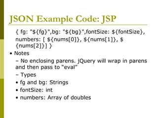 JSON Example Code: JSP
{ fg: "${fg}",bg: "${bg}",fontSize: ${fontSize},
numbers: [ ${nums[0]}, ${nums[1]}, $
{nums[2]}] }
• Notes
– No enclosing parens. jQuery will wrap in parens
and then pass to “eval”
– Types
• fg and bg: Strings
• fontSize: int
• numbers: Array of doubles
 