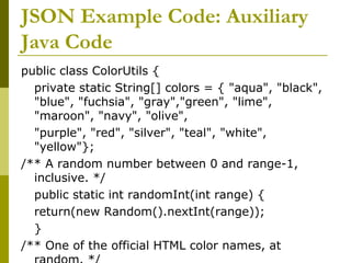 JSON Example Code: Auxiliary
Java Code
public class ColorUtils {
private static String[] colors = { "aqua", "black",
"blue", "fuchsia", "gray","green", "lime",
"maroon", "navy", "olive",
"purple", "red", "silver", "teal", "white",
"yellow"};
/** A random number between 0 and range-1,
inclusive. */
public static int randomInt(int range) {
return(new Random().nextInt(range));
}
/** One of the official HTML color names, at
 