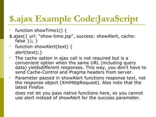 $.ajax Example Code:JavaScript
• function showTime1() {
$.ajax({ url: "show-time.jsp", success: showAlert, cache:
false }); }
• function showAlert(text) {
alert(text);}
• The cache option in ajax call is not required but is a
convenient option when the same URL (including query
data) yieldsdifferent responses. This way, you don’t have to
send Cache-Control and Pragma headers from server.
• Parameter passed in showAlert functions response text, not
the response object (XmlHttpRequest). Also note that the
latest Firefox
does not let you pass native functions here, so you cannot
use alert instead of showAlert for the success parameter.
 