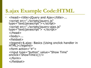 $.ajax Example Code:HTML
• <head><title>jQuery and Ajax</title>...
<script src="./scripts/jquery.js“
type="text/javascript"></script>
<script src="./scripts/jquery-ajax.js“
type="text/javascript"> </script>
</head>
<body>...
<fieldset>
<legend>$.ajax: Basics (Using onclick handler in
HTML)</legend>
<form action="#">
<input type="button" value="Show Time“
onclick='showTime1()'/>
</form>
</fieldset>
 