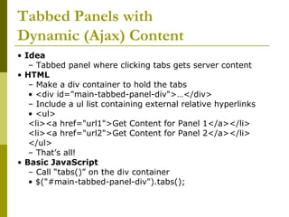 Tabbed Panels with
Dynamic (Ajax) Content
• Idea
– Tabbed panel where clicking tabs gets server content
• HTML
– Make a div container to hold the tabs
• <div id="main-tabbed-panel-div">…</div>
– Include a ul list containing external relative hyperlinks
• <ul>
<li><a href="url1">Get Content for Panel 1</a></li>
<li><a href="url2">Get Content for Panel 2</a></li>
</ul>
– That’s all!
• Basic JavaScript
– Call “tabs()” on the div container
• $("#main-tabbed-panel-div").tabs();
 
