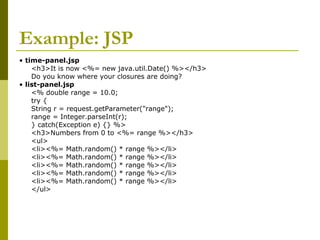 Example: JSP
• time-panel.jsp
<h3>It is now <%= new java.util.Date() %></h3>
Do you know where your closures are doing?
• list-panel.jsp
<% double range = 10.0;
try {
String r = request.getParameter("range");
range = Integer.parseInt(r);
} catch(Exception e) {} %>
<h3>Numbers from 0 to <%= range %></h3>
<ul>
<li><%= Math.random() * range %></li>
<li><%= Math.random() * range %></li>
<li><%= Math.random() * range %></li>
<li><%= Math.random() * range %></li>
<li><%= Math.random() * range %></li>
</ul>
 