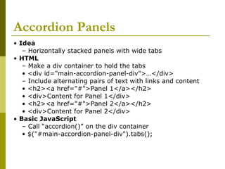 Accordion Panels
• Idea
– Horizontally stacked panels with wide tabs
• HTML
– Make a div container to hold the tabs
• <div id="main-accordion-panel-div">…</div>
– Include alternating pairs of text with links and content
• <h2><a href="#">Panel 1</a></h2>
• <div>Content for Panel 1</div>
• <h2><a href="#">Panel 2</a></h2>
• <div>Content for Panel 2</div>
• Basic JavaScript
– Call “accordion()” on the div container
• $("#main-accordion-panel-div").tabs();
 