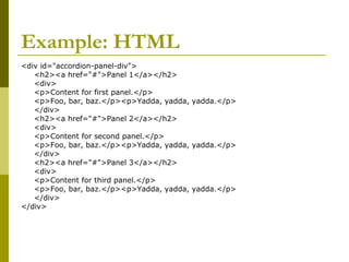 Example: HTML
<div id="accordion-panel-div">
<h2><a href="#">Panel 1</a></h2>
<div>
<p>Content for first panel.</p>
<p>Foo, bar, baz.</p><p>Yadda, yadda, yadda.</p>
</div>
<h2><a href="#">Panel 2</a></h2>
<div>
<p>Content for second panel.</p>
<p>Foo, bar, baz.</p><p>Yadda, yadda, yadda.</p>
</div>
<h2><a href="#">Panel 3</a></h2>
<div>
<p>Content for third panel.</p>
<p>Foo, bar, baz.</p><p>Yadda, yadda, yadda.</p>
</div>
</div>
 