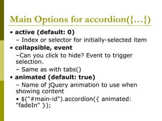 Main Options for accordion({…})
• active (default: 0)
– Index or selector for initially-selected item
• collapsible, event
–Can you click to hide? Event to trigger
selection.
– Same as with tabs()
• animated (default: true)
– Name of jQuery animation to use when
showing content
• $("#main-id").accordion({ animated:
"fadeIn" });
 