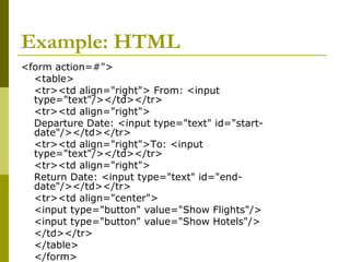 Example: HTML
<form action=#">
<table>
<tr><td align="right"> From: <input
type="text"/></td></tr>
<tr><td align="right">
Departure Date: <input type="text" id="start-
date"/></td></tr>
<tr><td align="right">To: <input
type="text"/></td></tr>
<tr><td align="right">
Return Date: <input type="text" id="end-
date"/></td></tr>
<tr><td align="center">
<input type="button" value="Show Flights"/>
<input type="button" value="Show Hotels"/>
</td></tr>
</table>
</form>
 