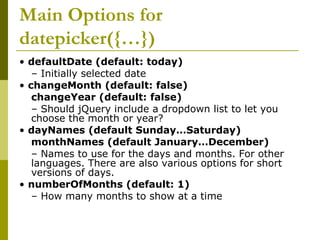 Main Options for
datepicker({…})
• defaultDate (default: today)
– Initially selected date
• changeMonth (default: false)
changeYear (default: false)
– Should jQuery include a dropdown list to let you
choose the month or year?
• dayNames (default Sunday…Saturday)
monthNames (default January…December)
– Names to use for the days and months. For other
languages. There are also various options for short
versions of days.
• numberOfMonths (default: 1)
– How many months to show at a time
 