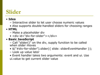 Slider
• Idea
– Interactive slider to let user choose numeric values
• Also supports double-handled sliders for choosing ranges
• HTML
– Make a placeholder div
• <div id="div-for-slider"></div>
• Basic JavaScript
– Call “slider()” on the div, supply function to be called
when slider moves
• $("#div-for-slider").slider({ slide: sliderEventHandler });
– Look up value later
• Event handler takes two arguments: event and ui. Use
ui.value to get current slider value
 