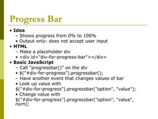 Progress Bar
• Idea
– Shows progress from 0% to 100%
• Output only: does not accept user input
• HTML
– Make a placeholder div
• <div id="div-for-progress-bar"></div>
• Basic JavaScript
– Call “progressbar()” on the div
• $("#div-for-progress").progressbar();
– Have another event that changes values of bar
• Look up value with
$("#div-for-progress").progressbar("option", "value");
• Change value with
$("#div-for-progress").progressbar("option", "value",
num);
 
