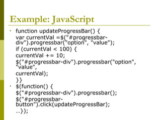 Example: JavaScript
• function updateProgressBar() {
var currentVal =$("#progressbar-
div").progressbar("option", "value");
if (currentVal < 100) {
currentVal += 10;
$("#progressbar-div").progressbar("option",
"value",
currentVal);
}}
• $(function() {
$("#progressbar-div").progressbar();
$("#progressbar-
button").click(updateProgressBar);
…});
 